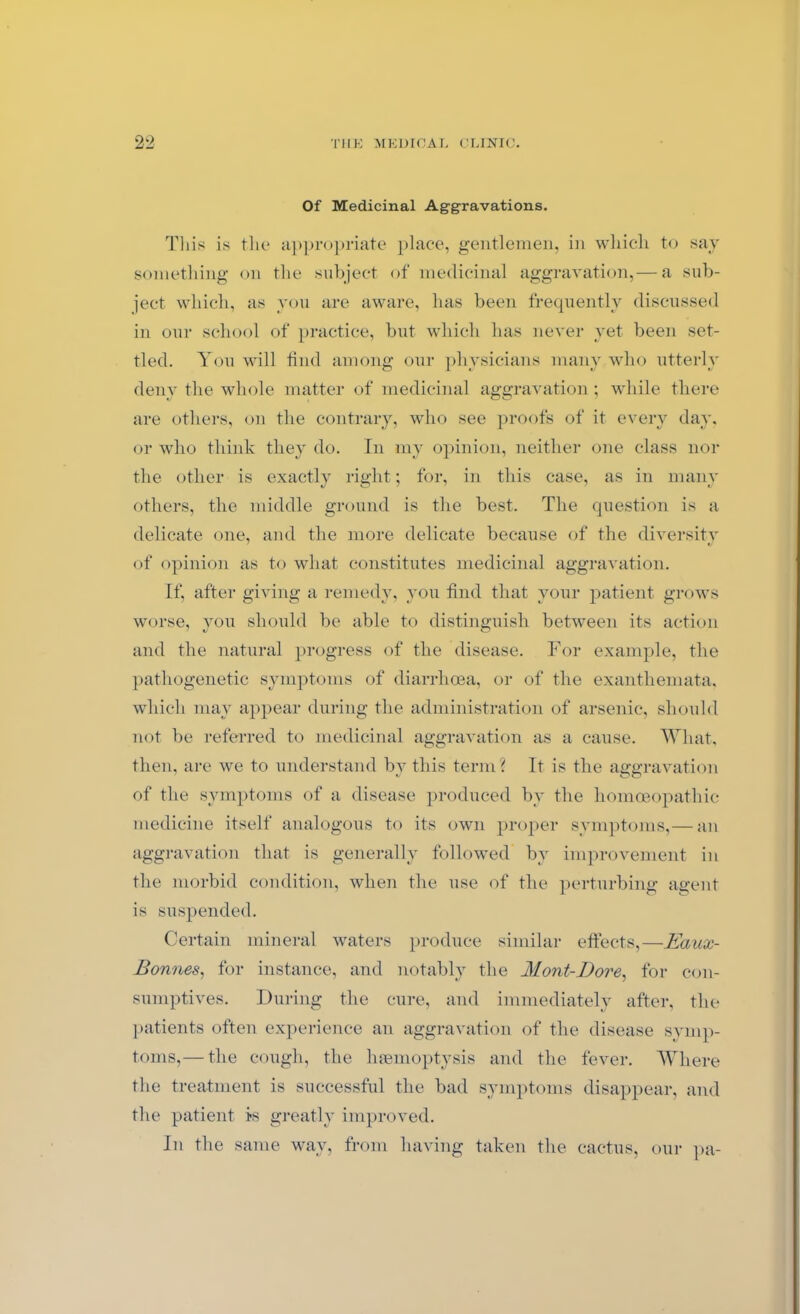 Of Medicinal Aggravations. This is the appropriate place, gentlemen, in which to say something on the subject of medicinal aggravation,— a sub- ject which, as you are aware, has been frequently discussed in our school of practice, but which has never yet been set- tled. You will find among our physicians many who utterly deny the whole matter of medicinal aggravation; while there are others, on the contrary, who see proofs of it every day, or who think they do. In my opinion, neither one class nor the other is exactly right; for, in this case, as in many others, the middle ground is the best. The question is a delicate one, and the more delicate because of the diversity of opinion as to what constitutes medicinal aggravation. If, after giving a remedy, you find that your patient grows worse, you should be able to distinguish between its action and the natural progress of the disease. For example, the pathogenetic symptoms of diarrhoea, or of the exanthemata, which may appear during the administration of arsenic, should not be referred to medicinal aggravation as a cause. What, then, are we to understand by this term? It is the aggravation of the symptoms of a disease produced by the homoeopathic medicine itself analogous to its own proper symptoms,— an aggravation that is generally followed by improvement in the morbid condition, when the use of the perturbing agent is suspended. Certain mineral waters produce similar effects,—Eaux- Bonnes, for instance, and notably the Mont-Dore, for con- sumptives. During the cure, and immediately after, the patients often experience an aggravation of the disease symp- toms,— the cough, the haemoptysis and the fever. Where the treatment is successful the bad symptoms disappear, and the patient is greatly improved. In the same way, from having taken the cactus, our pa-