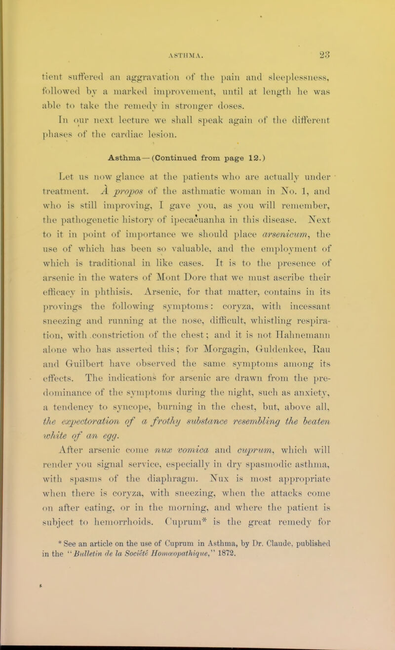 tient suffered an aggravation of the pain and sleeplessness, followed by a marked improvement, until at length he was able to take the remedy in stronger doses. In our next lecture we shall speak again of the different phases of the cardiac lesion. Asthma—(Continued from page 12.) Let us now glance at the patients who are actually under treatment. A propos of the asthmatic woman in No. 1, and who is still improving, I gave you, as you will remember, the pathogenetic history of ipecacuanha in this disease. Next to it in point of importance we should place arsenicum, the use of which has been so valuable, and the employment of which is traditional in like cases. It is to the presence of arsenic in the waters of Mont. Dore that we must ascribe their efficacy in phthisis. Arsenic, for that matter, contains in its provings the following symptoms: coryza, with incessant sneezing and running at the nose, difficult, whistling respira- tion, with constriction of the chest; and it is not Hahnemann alone who has asserted this; for Morgagin, Guldenkee, Rau and Guilbert have observed the same symptoms among its effects. The indications for arsenic are drawn from the pre- dominance of the symptoms during the night, such as anxiety, a tendency to syncope, burning in the chest, but, above all, the expectoration of a frothy substance resembling the beaten white of an egg. After arsenic come nux vomica and cuprum, which will render you signal service, especially in dry spasmodic asthma, with spasms of the diaphragm. Nux is most appropriate when there is coryza, with sneezing, when the attacks come on after eating, or in the morning, and where the patient is subject to hemorrhoids. Cuprum* is the great remedy for * See an article on the use of Cuprum in Asthma, by Dr. Claude, published in the “ Bulletin de la Societe Honioeopathique, 1872. It