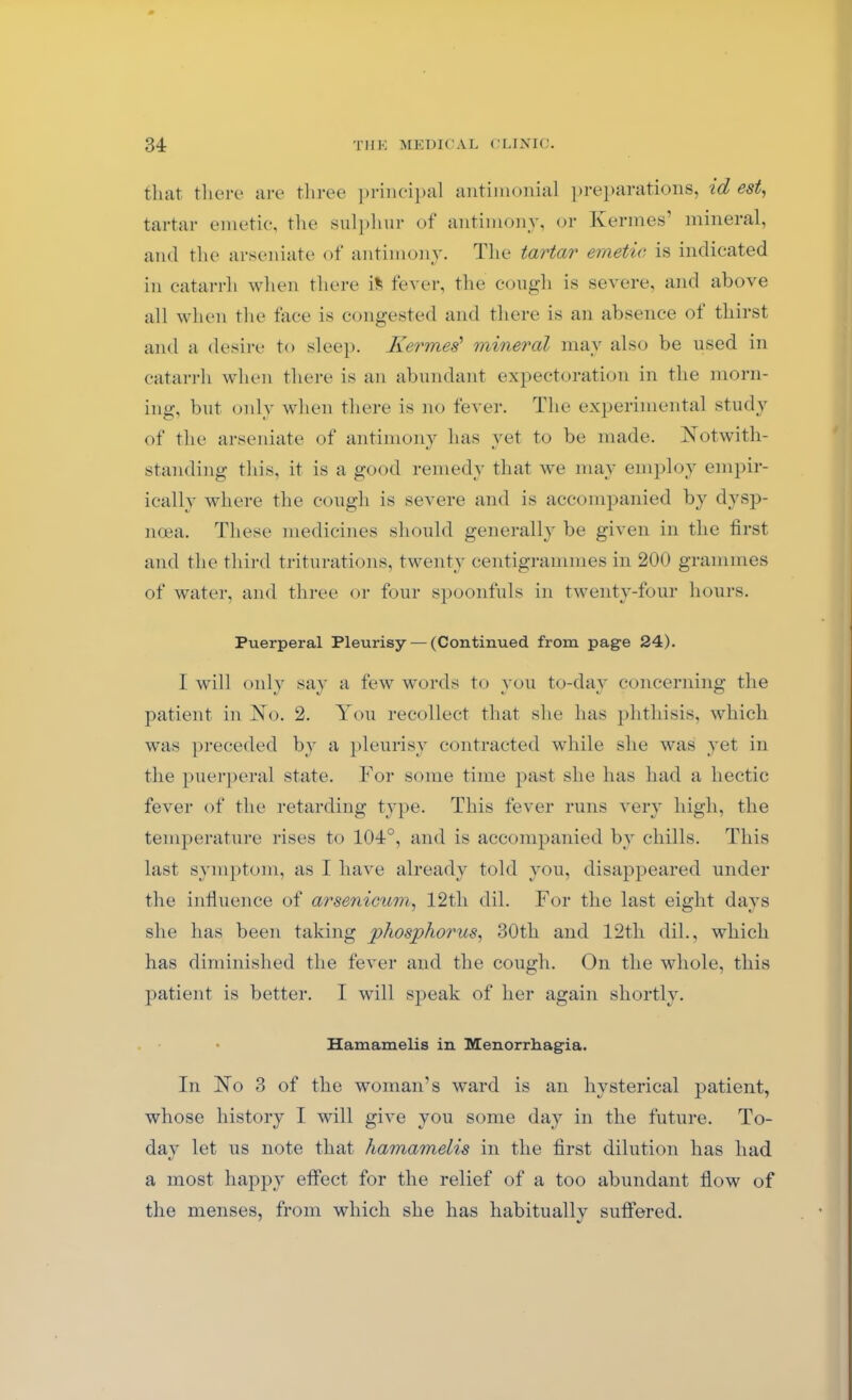 that there are three principal antimonial preparations, id est, tartar emetic, the sulphur of antimony, or Kermes’ mineral, and the arseniate of antimony. The tartar emetic is indicated in catarrh when there ifc fever, the cough is severe, and above all when the face is congested and there is an absence ot thirst and a desire to sleep. Kermes1 mineral may also be used in catarrh when there is an abundant expectoration in the morn- ing, but only when there is no fever. The experimental study of the arseniate of antimony has yet to be made. Notwith- standing this, it is a good remedy that we may employ empir- ically where the cough is severe and is accompanied by dysp- noea. These medicines should generally be given in the first and the third triturations, twenty centigrammes in 200 grammes of water, and three or four spoonfuls in twenty-four hours. Puerperal Pleurisy — (Continued from page 24). I will only say a few words to you to-day concerning the patient in No. 2. You recollect that she has phthisis, which was preceded by a pleurisy contracted while she was yet in the puerperal state. For some time past she has had a hectic fever of the retarding type. This fever runs very high, the temperature rises to 104°, and is accompanied by chills. This last symptom, as 1 have already told you, disappeared under the influence of arsenicum, 12th dil. For the last eight days she has been taking phosphorus, 30th and 12tli dil., which has diminished the fever and the cough. On the whole, this patient is better. I will speak of her again shortly. • Hamamelis in Menorrhagia. In No 3 of the woman''s ward is an hysterical patient, whose history I will give you some day in the future. To- day let us note that hamamelis in the first dilution has had a most happy effect, for the relief of a too abundant flow of the menses, from which she has habitually suffered.