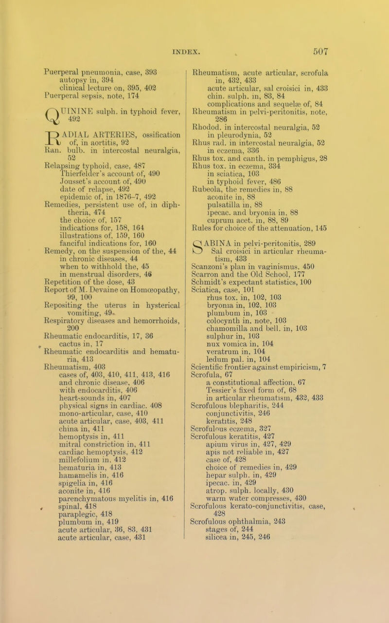 Puerperal pneumonia, case, 393 autopsy in, 394 clinical lecture on, 395, 402 Puerperal sepsis, note, 174 (\ UININ E sulph. in typhoid fever, ^{ 492 r) ADIAL ARTERIES, ossification V of, in aortitis, 92 Ran. bulb, in intercostal neuralgia, 52 Relapsing typhoid, case, 487 Thierfelcler’s account of, 490 Jousset’s account of, 490 date of relapse, 492 epidemic of, in 1876-7, 492 Remedies, persistent use of, in diph- theria, 474 the choice of, 157 indications for, 158, 164 illustrations of. 159, 160 fanciful indications for, 160 Remedy, on the suspension of the, 44 in chronic diseases, 44 when to withhold the, 45 in menstrual disorders, 46 Repetition of the dose, 43 Report of M. Devaine on Homoeopathy, 99, 100 Repositing the uterus in hysterical vomiting, 49- Respiratory diseases and hemorrhoids, 200 Rheumatic endocarditis, 17, 36 cactus in, 17 Rheumatic endocarditis and hematu- ria, 413 Rheumatism. 403 cases of, 403, 410, 411. 413, 416 and chronic disease. 406 with endocarditis, 406 heart-sounds in, 407 physical signs in cardiac. 408 mono-articular, case, 410 acute articular, case, 403, 411 china in, 411 hemoptysis in, 411 mitral constriction in, 411 cardiac hemoptysis, 412 millefolium in. 412 hematuria in, 413 hamamelis in, 416 spigelia in, 416 aconite in, 416 parenchymatous myelitis in, 416 spinal, 418 paraplegic, 418 plumbum in, 419 acute articular, 36, 83. 431 acute articular, case, 431 Rheumatism, acute articular, scrofula in, 432, 433 acute articular, sal croisici in, 433 chin, sulph. in, 83, 84 complications and sequela1 of, 84 Rheumatism in pelvi-peritonitis, note, 286 Rhodod. in intercostal neuralgia, 52 in pleurodynia, 52 Rhus rad. in intercostal neuralgia, 52 in eczema, 336 Rhus tox. and canth. in pemphigus, 28 Rhus tox. in eczema, 334 in sciatica, 103 in typhoid fever, 486 Rubeola, the remedies in, 88 aconite in, 88 pulsatilla in, 88 ipecac, and bryonia in, 88 cuprum acet. in, 88, 89 Rules for choice of the attenuation, 145 O AB1NA in pelvi-peritonitis, 289 O Sal croisici in articular rheuma- tism, 433 Scanzoni’s plan in vaginismus. 450 Scarron and the Old School, 177 Schmidt’s expectant statistics, 100 Sciatica, case, 101 rhus tox. in, 102, 103 bryoma in, 102. 103 plumbum in, 103 colocynth in, note, 103 chamomilla and bell, in, 103 sulphur in, 103 nux vomica in, 104 veratrum in, 104 ledum pal. in, 104 Scientific frontier against empiricism, 7 Scrofula, 67 a constitutional affection, 67 Tessier’s fixed form of, 68 in articular rheumatism, 432, 433 Scrofulous blepharitis, 244 conjunctivitis, 246 keratitis, 248 Scrofulous eczema, 327 Scrofulous keratitis, 427 apium virus in, 427, 429 apis not reliable in, 427 case of, 428 choice of remedies in, 429 hepar sulph. in, 429 ipecac, in, 429 atrop. sulph. locally, 430 warm water compresses, 430 Scrofulous kerato-conjunctivitis, case, 428 Scrofulous ophthalmia, 243 stages of, 244 silicea in, 245, 246