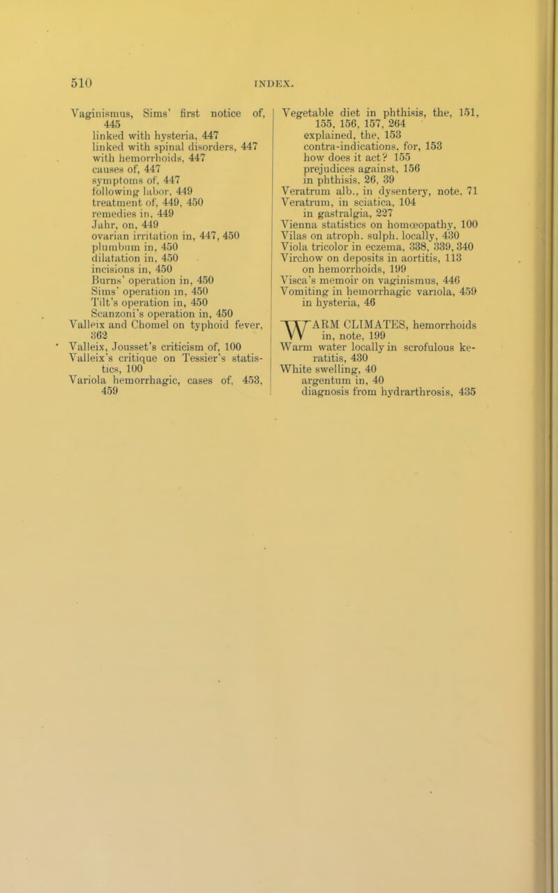 Vaginismus, Sims’ first notice of, 445 linked with hysteria, 447 linked with spinal disorders, 447 with hemorrhoids, 447 causes of, 447 symptoms of, 447 following labor, 449 treatment of, 449, 450 remedies in, 449 Jahr, on, 449 ovarian irritation in, 447, 450 plumbum in, 450 dilatation in, 450 incisions in, 450 Burns’ operation in, 450 Sims’ operation in, 450 Tilt’s operation in, 450 Scanzoni’s operation in, 450 Valleix and Chomel on typhoid fever, 362 Valleix, Jousset’s criticism of, 100 Valleix's critique on Tessier’s statis- tics, 100 Variola hemorrhagic, cases of, 453, 459 Vegetable diet in phthisis, the, 151, 155, 156, 157, 264 explained, the, 153 contra-indications, for, 153 how does it act? 155 prejudices against, 156 in phthisis. 26. 39 Veratrum alb., in dysentery, note. 71 Veratrum, in sciatica, 104 in gastralgia, 227 Vienna statistics on homoeopathy, 100 Vilas on atroph. sulph. locally, 430 Viola tricolor in eczema, 338, 339,340 Virchow on deposits in aortitis, 113 on hemorrhoids, 199 Visca’s memoir on vaginismus, 446 Vomiting in hemorrhagic variola, 459 in hysteria, 46 WARM CLIMATES, hemorrhoids in, note, 199 Warm water locally in scrofulous ke- ratitis, 430 White swelling, 40 ai'gentum in, 40 diagnosis from hydrarthrosis, 435