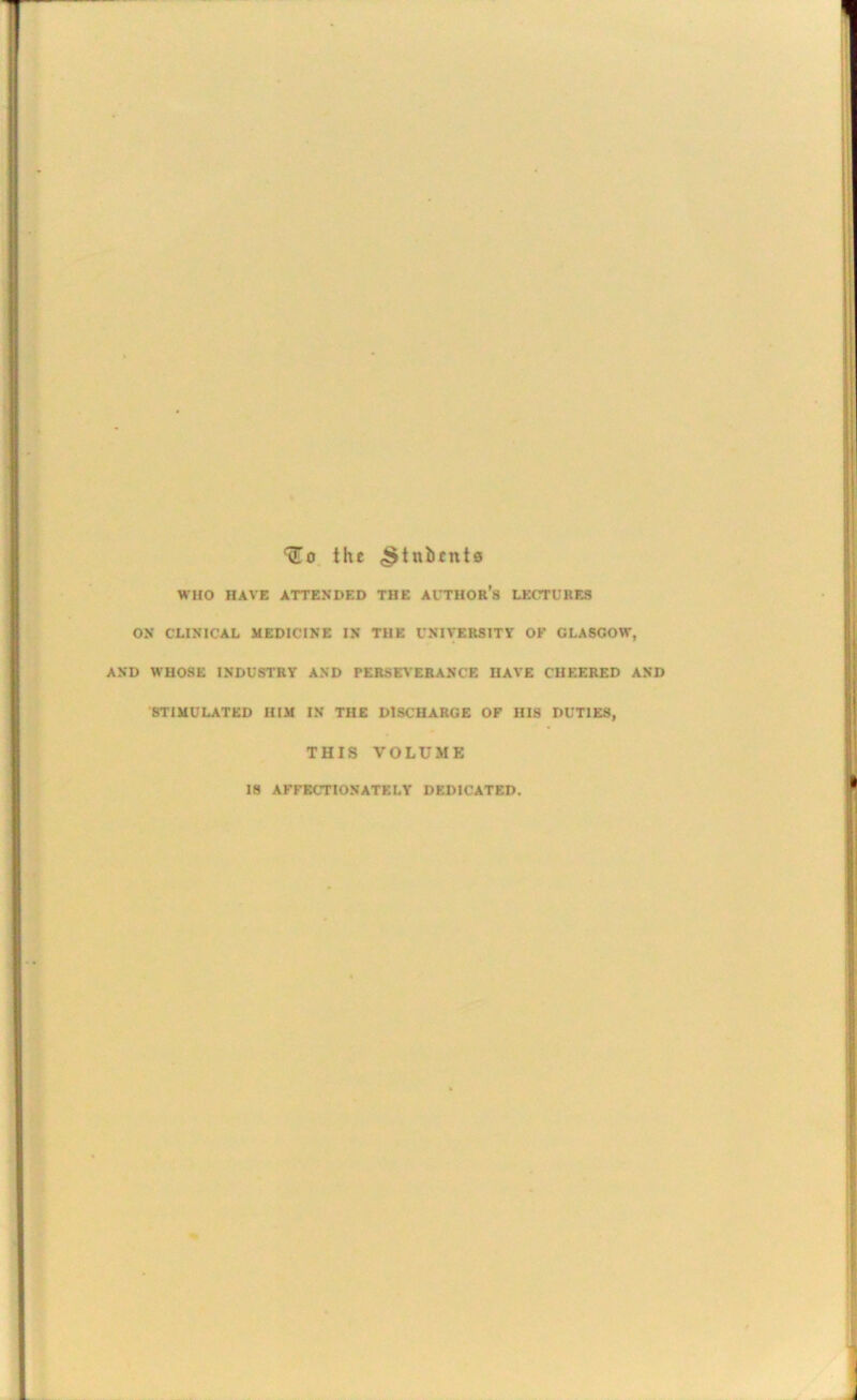 ‘(To. the ,§tnbent0 WHO HAVE ATTENDED THE AI'THOR’s LECTUKES ON CLINICAL MEDICINE IN THE UNIVERSITY OF GLASGOW, AND WHOSE INDUSTRY AND PERSEVERANCE HAVE CHEERED AND STIMULATED HIM IN THE DISCHARGE OF HIS DUTIES, THIS VOLUME IS AFFECTIONATELY DEDICATED.