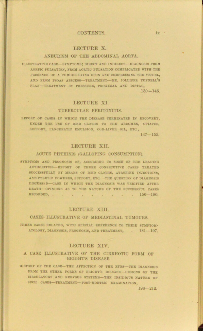 LECTURE X. ANEURISM OF THE ABDOMINAL AORTA. ILLUSTRATIVE CASE—STMPTOMS; DIRECT AND INDIRECT—DIAGNOSIS FROM AORTIC PULSATION, FROM AORTIC PULSATION COMPLICATED WITH THE PRESENCE OF A TCMOUR LTING UPON AND COMPRESSING THE VESSEL, AND FROM PSOAS ABSCESS—TREATMENT—MR. JOLLIFFE TUFNELL’S PLAN—TRE.\TMENT BY PRESSURE, PROXIMAL AND DISTAL, 130-146. LECTURE XL TUBERCULAR PERITONITIS, REPORT OP CASES IN WHICH THE DISEASE TERMINATED IN RECOVERY, UNDER THE USE OF ICED CLOTHS TO THE ABDOMEN, OPIATES, SUPPORT, PANCREATIC EMULSION, COD-LIVER OIL, ETC., 147—155. LECTURE XII. ACUTE PHTHISIS (GALLOPING CONSUMPTION). SYMPTOMS AND PROGNOSIS OF, ACCORDING TO SOME OF THE LEADING AUTHORITIES—REPORT OF THREE CONSECUTIVE CASES TREATED SUCCESSFULLY BY MEANS OF ICED CLOTHS, ATROPINE INJECTIONS, ANTIPYRETIC POWDERS, SUPPORT, ETC. - THE QUESTION OF DIAGNOSIS DI8CUS8KD—CASE IN WHICH THE DIAGNOSIS WAS VERIFIED AFTER DEATH—OPINIONS AS TO THE NATURE OF THE SUCCESSFUL CASES RECORDED, 156—180. LECTURE XIII. CASES ILLUSTR.\TIVE OF MEDIASTINAL TUMOURS. THREE CASES RELATED, WITH SPECIAL REFERENCE TO TllElR SYMPTOM- ATOLOGY, DIAGNOSIS, PROGNOSIS, AND TREATMENT, 181 —107. LECTURE XIV. A CASE ILLUSTRATIVE OF THE CIRRHOTIC FORM OF BRIGHT’S DISEASE. HISTORY OF THE CASE—THE AFFECTION OF THE EYES—THE DIAGNOSIS FROM THE OTHER FORMS OF BRIGHT’S DISEASE—LESIONS OF THE CIRCULATORY AND NERVOUS SYSTEMS—THE INSIDIOUS NATURE OF SUCH CASES—TREATMENT—POST-MORTEM EXAMINATION, 198—212.