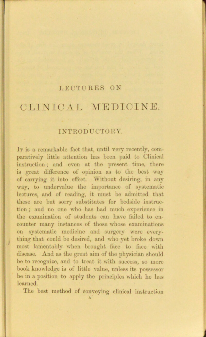 LECTURES ON CLTNIOAL MEDICINE. INTRODUCTORY. It is a remarkable fact that, until very recently, com- paratively little attention has been paid to Clinical instruction; and even at the present time, there is great difference of opinion as to the best way of carrying it into effect. Without desiring, in any way, to undervalue the importance of systematic lectures, and of reading, it must be admitted that these are but sorry sul>stitute8 for bedside instruc- tion ; and no one who has had much experience in the examination of students can have failed to en- counter many instances of those whose examinations on systematic medicine and surgery were every- ^ thing that could be desired, and who yet broke down most lamentably when brought face to face with disease. And as the great aim of the physician should be to recognize, and to treat it with success, so mere book knowledge is of little value, unless its possessor be in a position to apply the principles which he has learned. The best method of conveying clinical instruction a'