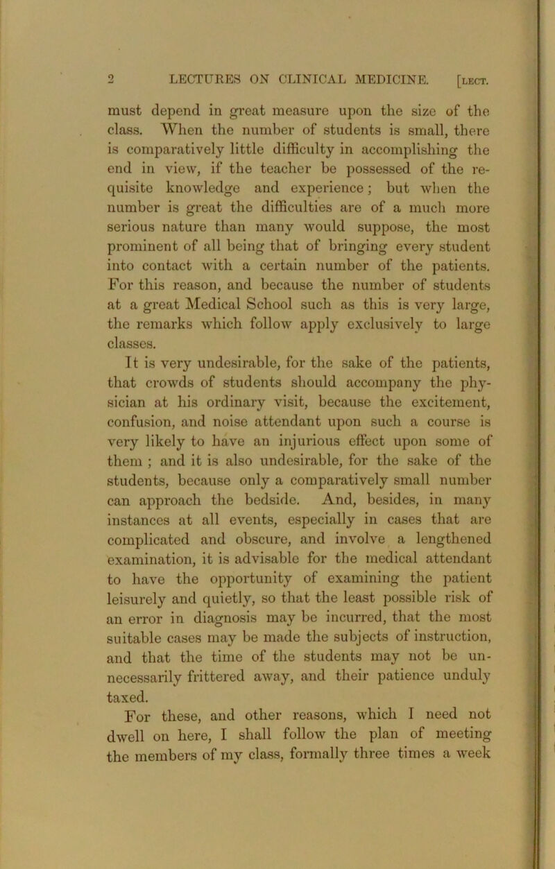 must depend in great measure upon the size of the class. Wlien the number of students is small, there is comparatively little difficulty in accomplishing the end in view, if the teacher be possessed of the re- quisite knowledge and experience; but when the number is great the difficulties are of a much more serious nature than many would suppose, the most prominent of all being that of bringing every student into contact with a certain number of the patients. For this reason, and because the number of students at a great Medical School such as this is very large, the remarks which follow apply exclusively to large classes. Tt is very undesirable, for the sake of the patients, that crowds of students should accompany the phy- sician at his ordinary visit, because the excitement, confusion, and noise attendant upon such a course is very likely to have an injurious effect upon some of them ; and it is also undesirable, for the sake of the students, because only a comparatively small number can approach the bedside. And, besides, in many instances at all events, especially in cases that ai-e complicated and obscure, and involve a lengthened examination, it is advisable for the medical attendant to have the opportunity of examining the patient leisurely and quietly, so that the least possible risk of an error in diagnosis may be incurred, that the most suitable cases may be made the subjects of instruction, and that the time of the students may not be un- necessarily frittered away, and their patience unduly taxed. For these, and other reasons, which I need not dwell on here, I shall follow the plan of meeting the members of my class, formally three times a week