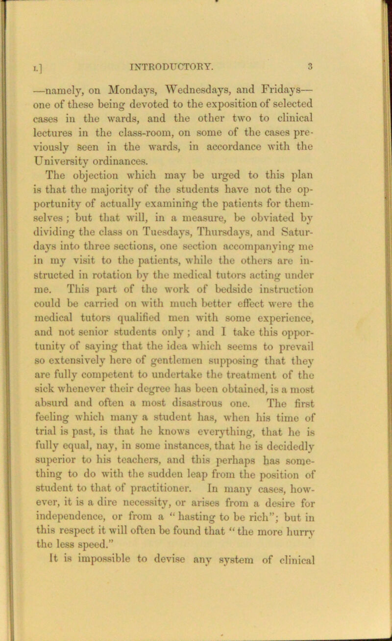 —namely, on Mondays, Wednesdays, and Fridays— one of these being devoted to the exposition of selected cases in the wards, and the other two to clinical lectures in the class-room, on some of the cases pre- viously seen in the wards, in accordance with the University ordinances. The objection which may be urged to this plan is that the majority of the students have not the op- portunity of actually examining the patients for them- selves ; but that will, in a measure, be obviated by dividing the class on Tuesdays, Thursdays, and Satur- days into three sections, one section accompanying me in my visit to the patients, while the others are in- structed in rotation by the medical tutors acting under me. This part of the work of bedside instruction could be carried on with much better effect were the medical tutors qualified men with some experience, and not senior students only ; and I take this oppor- tunity of saying that the idea which seems to prevail so extensively here of gentlemen supposing that they are fully competent to undertake the treatment of the sick whenever their degree has been obtained, is a most absurd and often a most disastrous one. The first feeling which many a student has, when his time of trial is past, is that he knows everything, that he is fully equal, nay, in some instances, that he is decidedly superior to his teachers, and this perhaps has some- thing to do with the sudden leap from the position of student to that of practitioner. In many cases, how- ever, it is a dire necessity, or arises from a desire for independence, or from a “ hasting to be rich”; but in this respect it will often be found that “ the more hurry the less speed.” It is impossible to devise any system of clinical