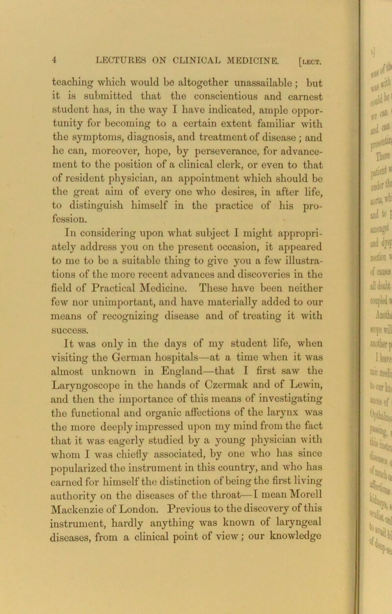 teaching which would be altogether unassailable ; but it is submitted that the conscientious and earnest student has, in the way I have indicated, ample oppor- tunity for becoming to a certain extent familiar with the symptoms, diagnosis, and treatment of disease ; and he can, moreover, hope, by perseverance, for advance- ment to the position of a clinical clerk, or even to that of resident physician, an appointment which should be the great aim of every one who desires, in after life, to distinguish himself in the practice of his pro- fession. In considering upon what subject I might appropri- ately address you on the present occasion, it appeared to me to be a suitable thing to give you a few illustra- tions of the more recent advances and discoveries in the field of Practical Medicine. These have been neither few nor unimportant, and have materially added to our means of recognizing disease and of treating it with success. It was only in the days of my student life, when visiting the German hospitals—at a time when it was almost unknown in England—that I first saw the Laryngoscope in the hands of Czermak and of Lewin, and then the importance of this means of investigating the functional and organic affections of the larynx was the more deeply impressed upon my mind from the fact that it was eagerly studied by a young physician with whom I was chiefly associated, by one who has since popularized the instrument in this country, and who has earned for himself the distinction of being the first living authority on the diseases of the throat—I mean Morell Mackenzie of London. Previous to the discovery of this instrument, hardly anything was known of laryngeal diseases, from a clinical point of view; our knowledge