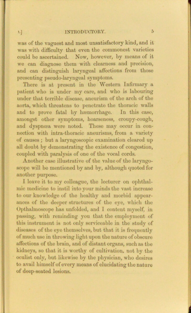 was of tlie vaguest and most unsatisfactory kind, and it was with difficulty that even the commonest varieties could be ascertained. Now, however, by means of it we can diagnose them with clearness and precision, and can distinguish laryngeal affections from those presenting pseudo-laryngeal symptoms. There is at present in the Western Infirmary a patient who is under my care, and who is labouring under that terrible disease, aneurism of the arch of the aorta, which threatens to penetrate the thoracic walls and to prove fatal by haemorrhage. In this case, amongst other symptoms, hoarseness, croupy-cough, and dyspnoea were noted. These may occur in con- nection with intra-thoracic aneurisms, from a variety of causes ; but a laryngoscopic examination cleared up all doubt by demonstrating the existence of congestion, coupled with paralysis of one of the vocal cords. Another case illustrative of the value of the laryngo- scope will be mentioned by and by, although (juoted for anotlier purpose. I leave it to my colleague, the lecturer on ophthal- mic medicine to instil into your minds the va.st increase to our knowledge of the healthy and morbid appear- ances of the deeper structures of the eye, which the Upthalmoscope has unfolded, and I content myself, in piussing, with reminding you that the employment of this instrument is not only serviceable in the study of disea.ses of the eye themselves, but that it is frefiuently of much use in throwing light upon the nature of obscure aftections of the brain, and of distant organs, such as tlie kidneys, so that it is worthy of cultivation, not by the oculist only, but likewise by the physician, who desires to avail himself of every means of elucidating the nature of deep-seated lesions.