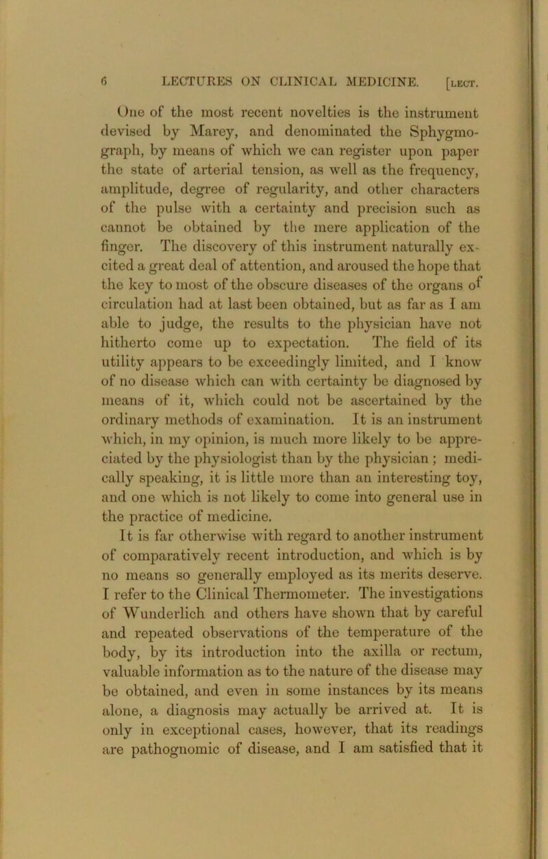 One of the most recent novelties is the instrument devised by Marey, and denominated the Sphygmo- graph, by means of which we can register upon paper the state of arterial tension, as well as the frequency, amplitude, degree of regularity, and other characters of the pulse with a certainty and precision such as cannot be obtained by the mere application of the finger. The discovery of this instrument naturally ex- cited a great deal of attention, and aroused the hope that the key to most of the obscure diseases of the organs of circulation had at last been obtained, but as far as I am able to judge, the results to the physician have not hitherto come up to expectation. The field of its utility appears to be exceedingly limited, and I know of no disease which can with certainty be diagnosed by means of it, which could not be ascertained by the ordinary methods of examination. It is an instrument M’hich, in my opinion, is much more likely to bo appre- ciated by the physiologist than by the physician ; medi- cally speaking, it is little more than an interesting toy, and one which is not likely to come into general use in the practice of medicine. It is far otherwise with regard to another instrument of comparatively recent introduction, and which is by no means so generally employed as its merits deserve. I refer to the Clinical Thermometer. The investigations of Wunderlich and others have shown that by careful and repeated observations of the temperature of the body, by its introduction into the axilla or rectum, valuable information as to the nature of the disease may be obtained, and even in some instances by its means alone, a diagnosis may actually be arrived at. It is only in exceptional cases, however, that its readings are pathognomic of disease, and I am satisfied that it
