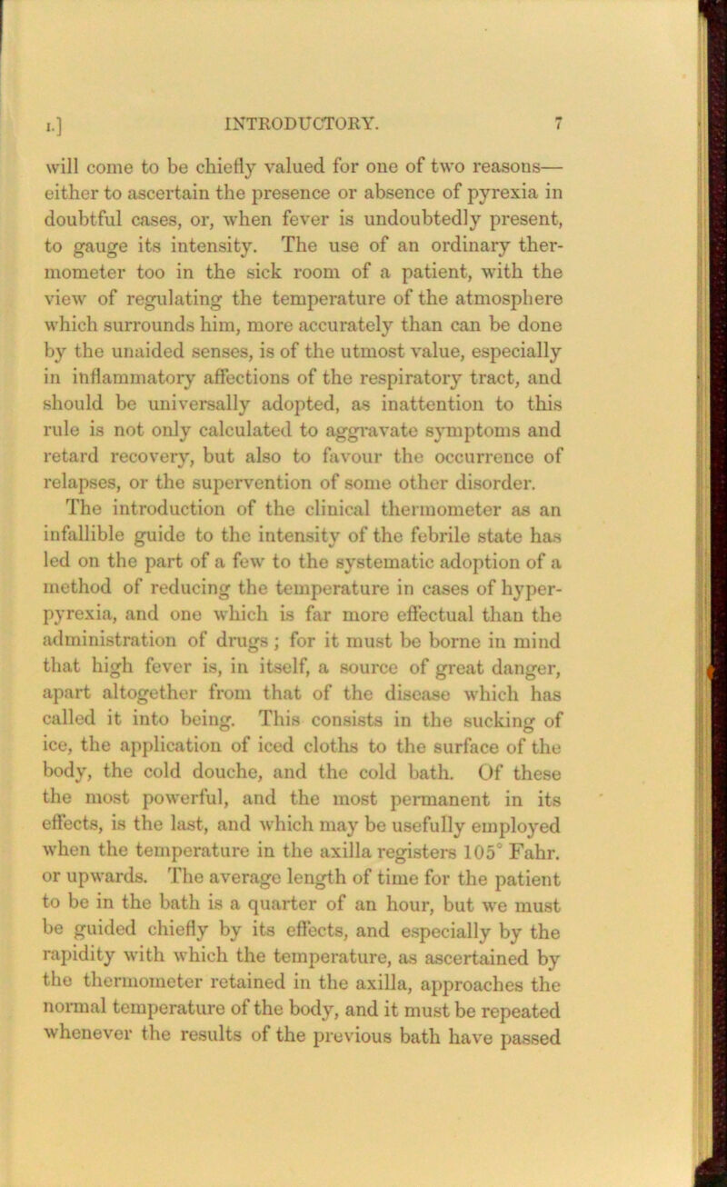 I.] INTRODUCTORY. 7 will come to be chiefly valued for one of two reasons— either to ascertain the presence or absence of pyrexia in doubtful cases, or, when fever is undoubtedly present, to gauge its intensity. The use of an ordinary ther- mometer too in the sick room of a patient, with the view of regulating the temperature of the atmosphere which surrounds him, more accurately than can be done by the unaided senses, is of the utmost value, especially in inflammatory affections of the respiratory tract, and should be universally adopted, as inattention to this rule is not only calculated to aggi'avate symptoms and retard recovery, but also to favour the occurrence of relapses, or the su])ervention of some other di.sorder. The introduction of the clinical thermometer as an infallible guide to the intensity of the febrile state has led on the part of a few to the systematic adoption of a method of reducing the temperature in cases of hyper- pyrexia, and one which is far more effectual than the administration of drugs; for it must be borne in mind that high fever is, in itself, a source of great danger, apart altogether from that of the disease which has called it into being. This consists in the sucking of ice, the application of iced cloths to the surface of the body, the cold douche, and the cold bath. Of these the most powerful, and the most peimanent in its effects, is the last, and which may be usefully employed when the temperature in the axilla registers 105' Fahr. or upwards. The average length of time for the patient to be in the bath is a quarter of an hour, but we must be guided chiefly by its effects, and e.specially by the rapidity with which the temperature, as ascertained by the thermometer retained in the axilla, approaches the normal temperature of the body, and it must be repeated whenever the results of the previous bath have passed rm