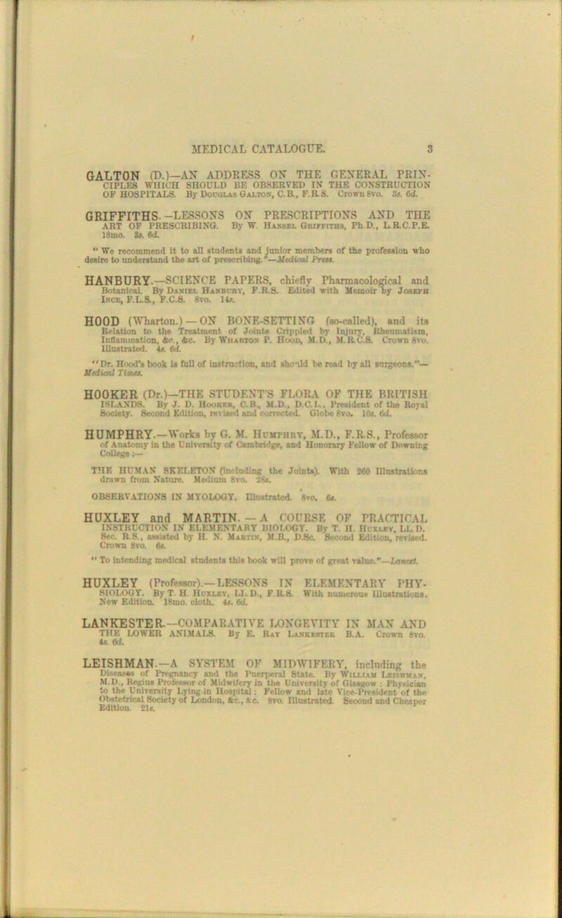 GALTON (D.)—AN ADDRESS ON THE GENERAL PRIN- CIPL^:s WHICH should be observed im the construction OP HOSPITALS. By Docolas Galtos, C.B., F.R.8. Crown8%‘o. S$. 6<L GRIFFITHS--LESSONS ON PRESCRIPTIONS AND THE ART OF PRESCRIBING. By W. Haksbl GRirrtTBs, Ph D., L.R.C.P.E. 18mo. S«. M.  We recommend It to all stadents and junior members of the profession who desire to understand the art of preaeribiiig. *—iltdioal Prsn. HANBGRY.—SCIENCE PAPERS, chiefly Pharmacological and BotanicaL By Daxiel Hambiht, F.R.S. Editkl with Memoir Dy Joseph Lsce, F.L.&. F.C.a 8m 14*. HOOD (Wharton.) —ON BONE-SETTING {go-called), and ita Relation to the Treatment of Joints Crippled by Injury, Rheumatism, Inflammation, Ac , Ac. By Whartox P. Hoott, M.D., M. R.C.S. Crown 8to. lUostrated. U. td. “Dr. Hood's book is toll of instruction, and abo'tld be read by all surgeons. iledieal Time$. HOOKER (Dr.)—THE STUDENTS FLORA OF THE BRITISH ISLANDS. By J. D. Hooksb, C-B, M.D., D.C.L. President of the Royal Society. Second Edition, re>ised and eorrected. Globe 8ro. 10s. 6d. HUMPHRY.—Works by G. M. Hpmphby, M.D., F.RS., Professor of Anatomy in the Unireraity of Cambridge, and Honorary Fellow of Downing College TTIF, HUMAN SKELBtTON (inelnding the Joints). With 280 IllnstrsUons drawn from Nature. Meilium 8m iSs. OBSERVATIONS IN MYOLOOT. lUuitrated. 'sm 6f. HUXLEY and MARTIN. — A COURSE OF PRACTICAL INSTRUCTION IN ELEMENTARY BIOLOGY. By T. H. Hrxutr, LUD. See. R.8.. aasiated by H. N. Mabtix, M.B., D3c. Second Edition, rerieed. Crown 8vo. Oa “ To intending medical students this hook will prore of great ralue.'—Laarsf. HUXLEY (Profewor).—LESSONS IN ELEMENTARY PHY- SiOLOGY. By T. H. Hiruav, LL.D., F.R.S. With numerous Illustrations. New Edition. 18mo. cloth. 4s. 8d. LANKESTER.—COMPARATIVE IX)NGEVITY IN MAN AND THE IXJWER ANIMAI..S. By E. Rat Laskester B.A. Crown 8vo. 4a Od. LEISHMAN.—A SYSTEM OF MIDWIFERY, inelnding the Dieeasas of Pregnancy and the Itoerperal State. By Wiu.iah Leisrmas, M.D., Regius Profees4ir of Midwifery in tbs University of Glasgow ; piiyKiciati to the University Lying in Hospital; Fellow and late Vice-President of the Ol«tetrical Society of London, Ac., AC. 8m lllnstnited. Second and Cheaper EdlUon. 21s. *