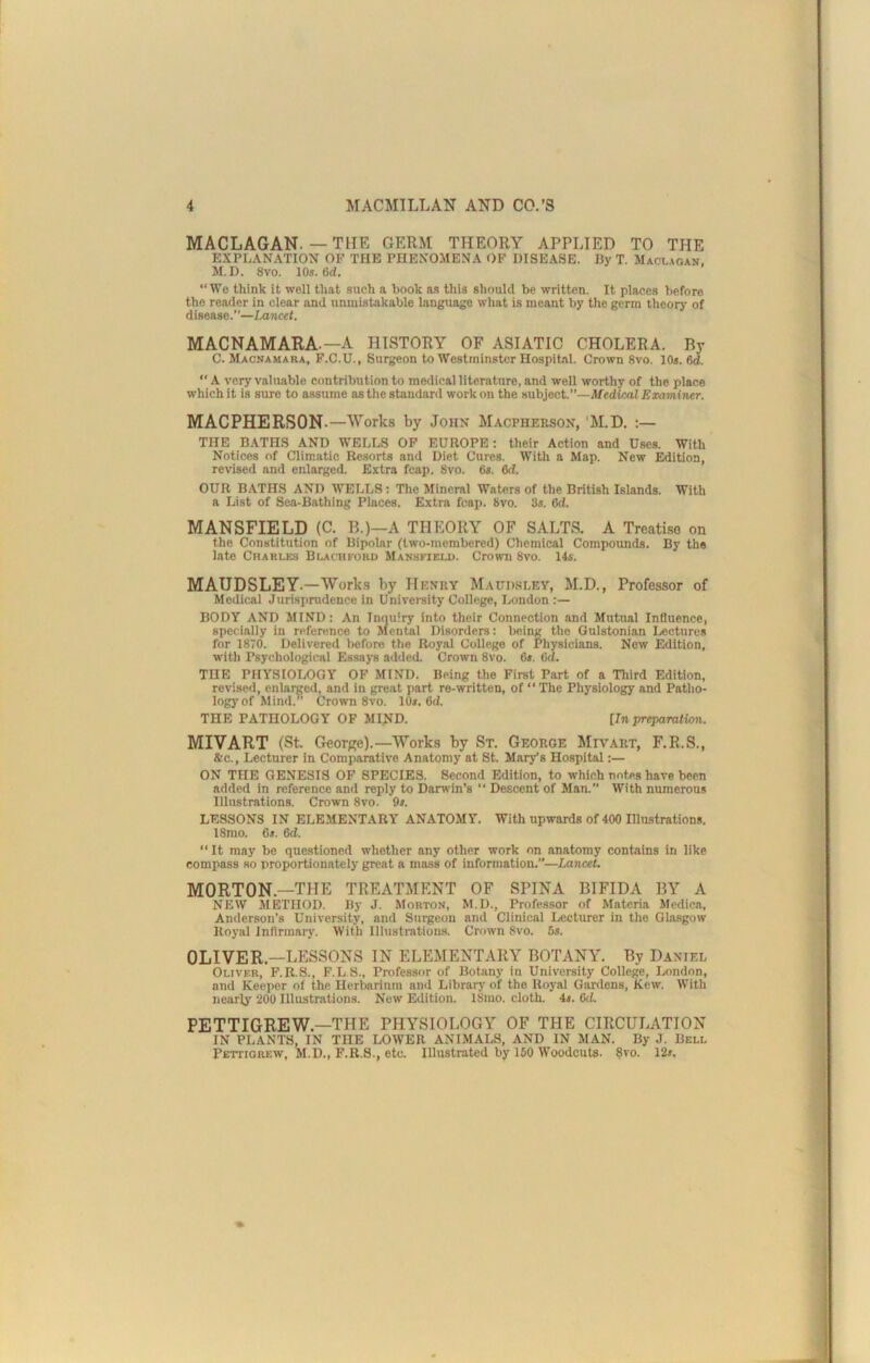 MACLAGAN. — THE GERM THEORY APPLIED TO THE EXPLANATION OF THE PHENOMENA OF DISEASE. By T. Macl.soan, M.D. 8vo. 10s. 6d. “We think it well that such a book as tills should be written. It places before the reader in clear and unmistakable language what is meant by the germ theory of disease.”—Lancet. MACNAMARA.—A HISTORY OF ASIATIC CHOLERA. By C. Macnamaba, F.C.U., Surgeon to Westminster Hospital. Crown 8vo. 10s. 6d. “ A very valuable contribution to medical literature, and well worthy of the place which it is sure to assume as the standard work on the subject.—Medical Examiner. MACPHERSON.—Works by John Macpherson, 'M.D. ;— THE BATHS AND WELLS OF EUROPE: their Action and Uses. With Notices of Climatic Resorts and Diet Cures. With a Map. New Edition, revised and enlarged. Extra fcap. 8vo. 6s. 6d. OUR BATHS AND WELLS: The Mineral Waters of the British Islands. With a List of Sea-Bathing Places. Extra fcap. 8vo. 3s. 6d. MANSFIELD (C. B.)—A THEORY OF SALTS. A Treati.so on the Constitution of Bipolar (two-membered) Chemical Compounds. By the late CriAKLES Blachfobd Mansfield. Crown 8vo. 14s. MAUDSLEY.—Work.s by Hf.nry Maddsley, M.D., Professor of Medical Jurisprudence in Univei-sity College, London :— BODY AND MIND: An Inquiry into their Connection and Mutual Influence, specially in reference to Mental Disorders: being the Qulstonian Ijectures for 1870. Delivered liefore the Royal College of Physicians. New Edition, with Psychological Essays added. Crown 8vo. 6s. 6d. THE PHYSIOLOGY OF MIND. Being the First Part of a Third Edition, revised, enlarged, and in great part re-written, of  The Physiology and Patho- logy'of Mind. Crown 8vo. 10s. 6d. THE PATHOLOGY OF MIND. [In preparation. MIVART (St. George).—Work.s by St. George Mivart, F.R.S., &c.. Lecturer in Comparative Anatomy at St. Mary’s Hospital :— ON THE GENESIS OF SPECIES. Second Edition, to which notes have been added in reference and reply to Darwin’s “ Descent of Man. With numerous Illustrations. Crown 8vo. 9s. LESSONS IN ELEMENTARY ANATOMY. With upwards of 400 Hlustrations. 18mo. 6s. 6d. “ It may be questioned whether any other work on anatomy contains in like compass so proportionately great a mass of information.—Lancet. MORTON.—THE TREATMENT OF SPINA BIFIDA BY A NEW METHOD. By J. Morton, M.D., Professor of Materia Medica, Anderson’s University, and Surgeon and Clinical Lecturer in the Glasgow Royal Intlrmaiy. With Illustrations. Crown 8vo. 6*. OLIVER.—LESSONS IN ELEMENTARY BOTANY. By Daniel Oliver, F.R.S., F.L.S., Professor of Botany in University College, London, and Keeper of the Herbarium and Library' of the Royal Gardens, Kcw. With nearly 200 Illustrations. New Edition. 18mo. cloth. 4». 6<f. PETTIGREW.—THE PHYSIOLOGY OF THE CIRCULATION IN PLANTS, IN THE LOWER ANIMALS, AND IN MAN. By J. Bell Pettigrew, M.D., F.R.S., etc. Illustrated by 150 Woodcuts. 8vo. 12r.