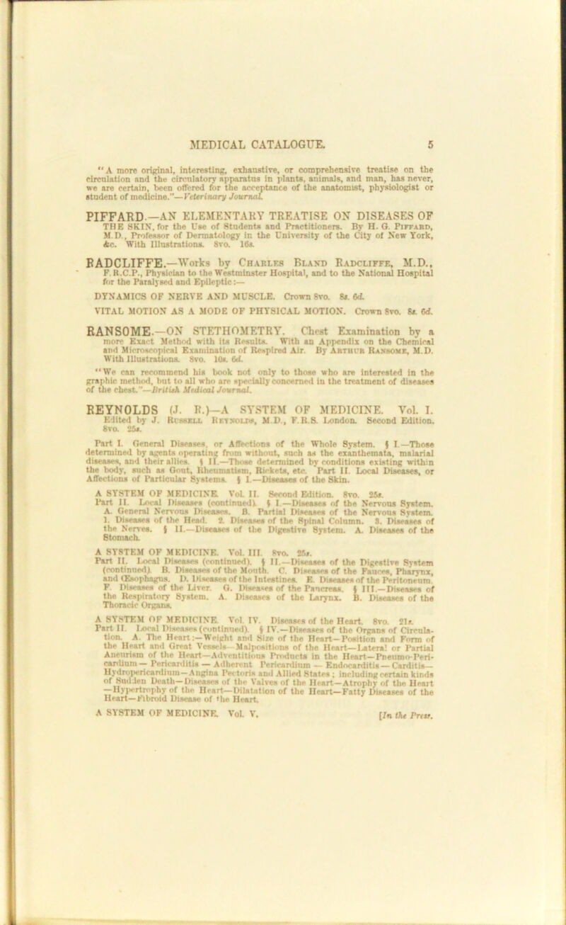 “A more ori(^nal, interesting, exhanstire, or comprehensive treatise on the circulation and the circulatory apparatus in plants, animals, and man, has never, we are certain, been offered for the acceptance of the anatomist, physiologist or student of medicine.”—Veterinary JounuU. PIFFARD.—AN ELEMENTARY TRE.\T1SE ON DISEASES OF THE SKIN, for the Use of Students and Practitioners. By H. O. PirraBD, M.D., Professor of Dermatology in the University of the City of New York, Ac. With Illustrations. 8vo. 16a BADCLIFFE.—Works by Charles Bland Radcliffe, M.D., P. R.C.P., Physician to the Westminster Hospital, and to the National Hospital ftir the Paralysed and Epileptic;— DYNAMICS OF NERVE AND MUSCLE. Crown 8vo. 8i. 6A VITAL MOTION AS A MODE OF PHYSICAL MOTION. Crown 8vo. 8a Cd. BANSOME.—ON STETHOMETRY. Chest Examination by a more Exact Method with its Results. With an Appendix on the Chemical and Microscopical Examination of Respired Air. By Abtuur Rabsoiie, M.D. With Illustrations. 8vo. 10a 6d. We can recommend his book not only to those who are interested in the graphic method, but to all who are specially concerned in the treatment of diseases of the chest.”—BritieK UediaU Journal. REYNOLDS (J. R.)~A SYSTEM OF MEDICINE. Vol. I. Edited by J. Rcssau. Kxtxoliw, M.D., F.R.S. London. Second Edition. 8vo. 25*. Part I. General Diseases, or Affections of the Whole System, f I.—Those determined by agents operating from without, such as the exanthemata, malarial diseases, and their ailles. t II.—Those determined by conditions existing within the body, such as Gout, Rheumatism, Rickets, etc. Part II. Local Diseases, or Affections of Particular Systema | 1.—Diseases of the Skin. A SYSTEM OF MEDICINE. VoL II. Second Edition. 8vo. 25f. Part II. Ixtcsl Diseases (continued! | I.—Diseases of the Nervous System. A. Genersl Nervous Diseases. B. Partial Diseases of the Nervous System. 1. Diseases of the Head. J. Diseases of the Spinal Column. 8. Diseases of the Nerves. ( II.—Diseases of U>e Digestive System. A. Disease* of the Btomsch. A SYSTEM OP MEDICINE. Vol. III. 8vo. Kt. Part II. Local Diseases (continued). I II.—Diseases of the Digestive System (continued). B. Diseases of the Mouth. C. Diseases of the Fsucee, Pharynx, and CEsophagtis. I). Diseases of the Intestines. E. Diseases of the Peritoneum. F. Diseases of the Liver. O. Diseases of the Pancreas, t III.—Diseases of the Respiratory System. A. Diseases of the Larynx. B. Diseases of tha Thoracic Organa A SYSTEM OF MEDICINE. Vol. IV. Diseases of the Heart. 8ro. Jla Part II. liOcal Disease* (continnecl). { IV.—Diseases of the Organs of Circnla- tion. A. The Heart:—Weight and Sire of the Heart—Position and Form of the Heart and Great Vessels- Malpositions of the Heart—latera! or Partial Aneurism of the Heart-AdventiUous Pn^ncta in the Heart-Pnetimo-Peri- carilnro — PericanliUs — Adherent Pericanlium — Endocarditis— Carditis— Hyditiiiericardlnm-Angina Pectoris and Allied SUtes ; including certain kinds of SuUJen Death-Diseases of the Valves of the Heart—Atrophy of the Heart —Hyj.ertmphy of the Heart—DiUUtion of the Heart-Fatty Diseases of the Heart—Fibroid Disease of the Heart A SYSTEM OF MEDICINE. VoL V. [7n tAe Prttt.