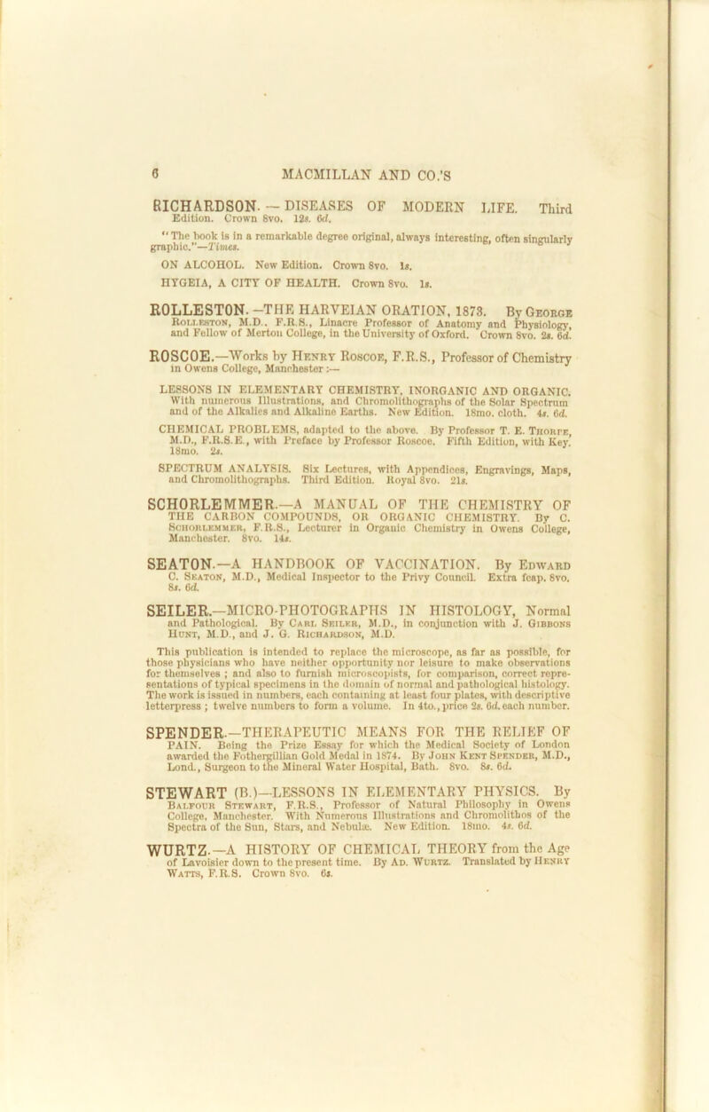 RICHARDSON.— DISEASES OF MODERN LIFE. Third Edition. Crown 8vo. 12*. 6d. “ The book is in a remarkable degree original, always interesting, often singularly graphic.—rint«*. ON ALCOHOL. New Edition. Crown 8vo. 1*. HYGEIA, A CITY OF HEALTH. Crown 8vo. 1*. ROLLESTON. -THE HARVEIAN ORATION, 1873. By George Roi.i.eston, M.D.. F.R.S., Linacre Professor of Anatomy and Physiology, and Follow of Merton College, In the University of Oxford. Crown 8vo. 2*. 6d. ROSCOE.—Works hy Henry Roscoe, F.R.S., Professor of Chemistry in Owens College, Manchester LESSONS IN ELEMENTARY CHEMISTRY, INORGANIC AND ORGANIC. With numerous Illustrations, and Chromolithographs of the Solar Spectrum and of the Alkalies and Alkaline Earths. New Edition. 18mo. cloth. 4*. 6d. CHEMICAL PROBLEMS, adapted to the above. By Professor T. E. Thorpe M.D., F.R.S.E., with Preface by Professor Roscoe. Fifth Edition, with Key! 18mo. 2*. SPECTRUM ANALYSIS. Six Lectures, with Appendices, Engravings, Maps, and Chromolithographs. Third Edition. Royal 8vo. 21*. SCHORLEMMER.—A MANUAL OF THE CHEMISTRY OF TUB CARBON COMPOUNDS, OR ORGANIC CHEMISTRY. By C. ScHORLEMUER, F.R.S., Lecturcr in Organic Chemistry in Owens College, Manchester. 8vo. 14*. SEATON.—A HANDBOOK OF VACCINATION. By Edward C. Seaton, M.D., Medical Inspector to the Privy Council. Extra fcap. 8vo. 8*. 6d SEILER.—MICRO-PHOTOGRAPHS IN HISTOLOGY, Normal and Pathological. By Cari, Seiler, M.D., in conjunction with J. Gibbons Hunt, M.D., and J. G. Richardson, M.D. This publication is intended to replace the microscope, as far as possible, for those physicians who have neither opjiortunity nor leisure to make observations for themselves ; and also to furnish niicroscopists, for comparison, correct repre- sentations of typical specimens in the doiiiain of normal and pathological liLstoIogy. The work is issued in numbers, each containing at least four plates, with descriptive letterpress ; twelve numbers to form a volume. In 4to., price 2s. 6d.each number. SPENDER.-THERAPEUTIC MEANS FOR THE RELIEF OF PAIN. Being the Prize Ess-ay for which the Medical Society of London awarded the Fothermllian Gold Medal in 18T4. By John Kent Spender, M.D., Lond., Surgeon to the Mineral Water Hospital, Bath. 8vo. 8*. 6d. STEWART (B.)—LE.SSONS IN ELEMENTARY PHYSICS. By Balfour Stewart, F.R.S., Professor of Natural Philosophy in Owens College, Manchester. With Numerous Illnstrations and Chromolithos of tlie Spectra of the Sun, Stars, and Nebulae. New Edition. 18mo. 4*. 6d. WURTZ.—A HISTORY OF CHEMICAL THEORY from the Age of Lavoisier down to thepresent time. By Ad. Wurtz. Translated by IIenrv Watts, F.R.S. Crown 8vo. 6*.