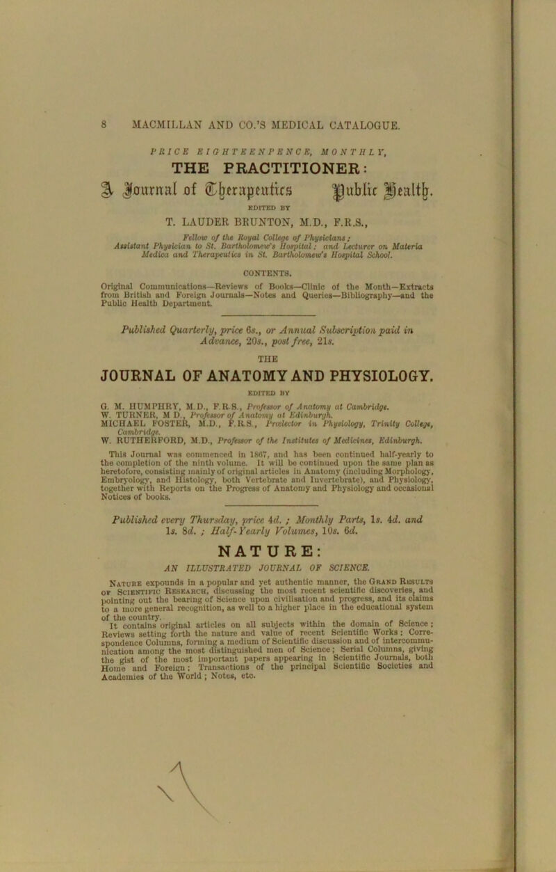 I- RICE EIOHTKENPENCE, MONTHLY, THE PRACTITIONER: % luitmal of public EDITED BY T. LAUDER BRUNTON, M.D., F.R.S., Fellow of the Royal College of Physidant; Aeeistant PhyeicUxn to St. Bartholomew's Hospital; and Lecturer on Materia Uediw and Therapeutics in St. Bartholomew's Hospital School. CONTENTS. Original Commnnicatlons—Review* of Book*—Clinic of the Month—Extracts fi-om British and Foreign Journals—Notes and Queries—Bil)Uograph}'—and the Public Health Department. Published Quarterly, prUx 6s., or Annual Subscription paid in Advance, 20s., post fru, 21s. THE JOURNAL OF ANATOMY AND PHYSIOLOGY. EDITED BY Q. M. HUMPHRY, M.D., F.R.8., Professor of Anatomy at Cambridge. W. TURNER, M D., Professor of Anatomy at Edinburgh. MICHAEL FOSTER, M.D., F.R.S., Prvdector in Physiology, Trinity College, Cambridge. W. RUTHERFORD, M.D., Professor of the Institutes of Medicines, Edinburgh. Tills Journal was commenced in 1887, and ha* been continued half-yearly to the completion of the ninth volume. It will be continued upon the same plan as heretofore, cunsiating mainly of original articles in Anatomy (including Morphology', Embryology, and Histology, both Vertebrate and Invertebrate), and Physiology, together with Reports on the Progress of Anatomy and Physiology and occasional Notices of books. Published every Thursday, price 4rf. ; Mtmihly Parts, Is. id. and Is. 8d. ; Half-Yearly Volumes, 10s. 8d. NATURE: AN ILLUSTRATED JOURNAL OF SCIENCE. Nature expounds in a popular and yet authentic manner, the Grand Result* OY Scientific Research, discussing the most recent scientific discoveries, and iminting out the bearing of Science upon civilisation and progress, and its claims to a more general recognition, as well to a higher place in the educational system of the country. It contains original article* on all subject* within the domain of Science ; Reviews setting forth the nature and value of recent Scientific Works : Corre- spondence Columns, forming a medium of Scientific discussion and of intercommu- nication among the most distinguished men of Science; Serial Columns, giving the gist of the most important papers appearing in Scientific Journals, both Home and Foreim; Transactions of the principal Scientific Societies and Academics of tlie World ; Notes, etc.