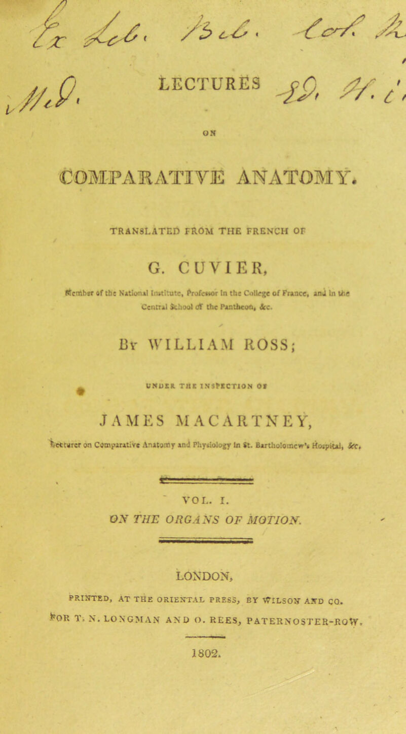 ON COMPAKATIVE ANATOMY. TRANSLATED FROM THE FRENCH OF G. CUVIER. (tembn of (be Notional Iimltute, ^rofeoMr In the Colley of France, an j In the Central Schoo) di the Pantheon, &c. Bv WILLIAM ROSS; UNUIR THK INSPKCTION Of JAMES MACARTNEY, fcettnrer on Comparative Anatomr PhyalolojEy In St. Bartliolomcw*. Horpital, iCC, VOL. I. OA' THE ORGANS OF MOTION. LONDON, PRINTED, AT THE ORIENTAL PRESS, BY tTlLSON AND CO. -^OR TiN. LONGMAN AND O, REES, PATERNOSTER-KOW. 1802.