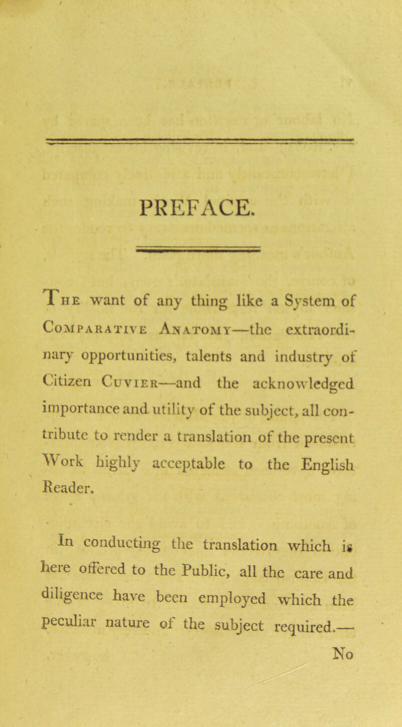 PREFACE. The want of any thing like a System of Comparative Anatomy—the extraordi- nary opportunities, talents and industry of Citizen Cuvier—and the acknowledged importance and utility of the subject, all con- tribute to render a translation of the present AVork highly acceptable to the English Reader. In conducting the translation which is here offered to the Public, all the care and diligence have been employed which the peculiar nature of the subject required. No