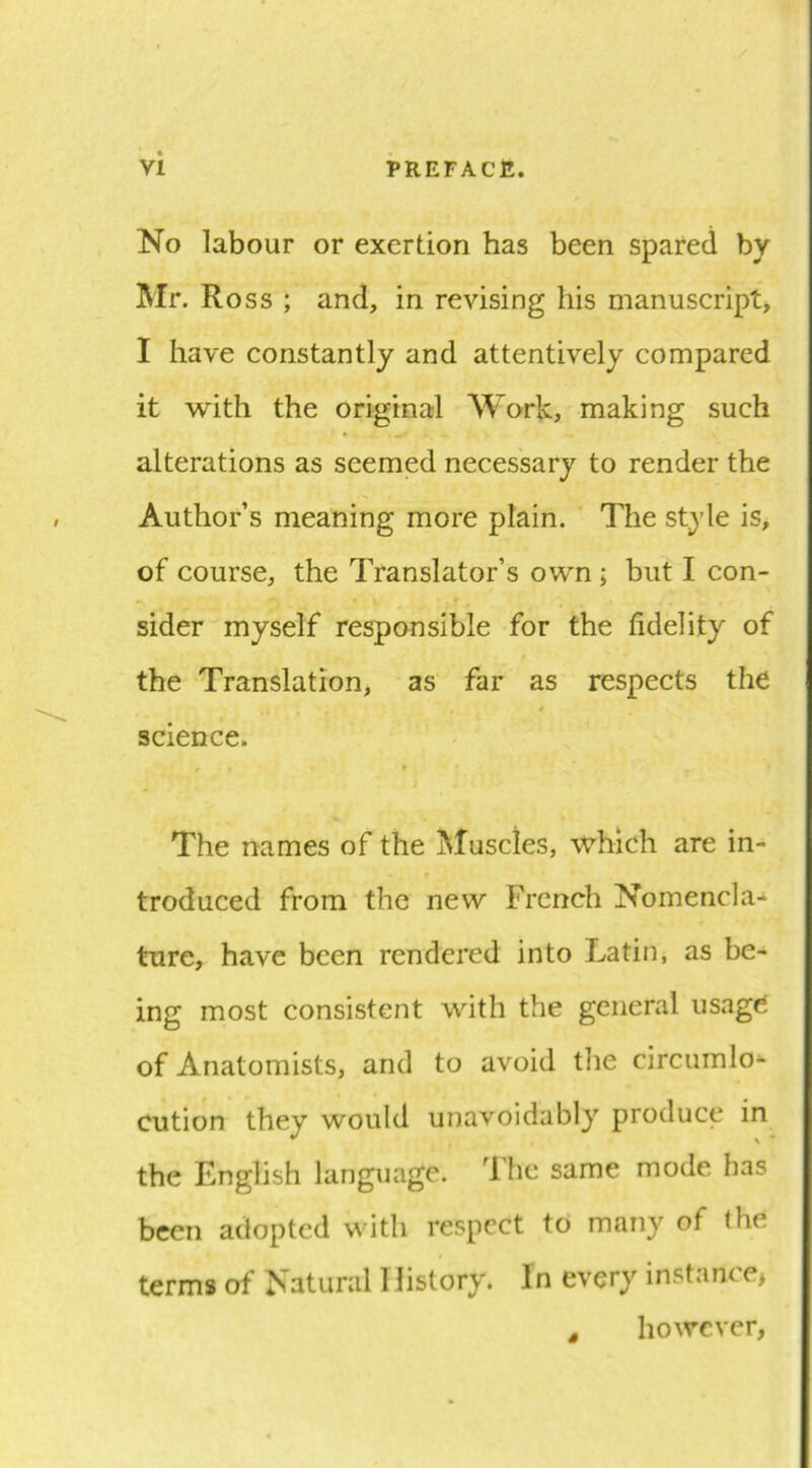 No labour or exertion has been spared by Mr. Ross ; and, in revising his manuscript, I have constantly and attentively compared it with the original Work, making such alterations as seemed necessary to render the Author’s meaning more plain. The style is, of course, the Translator’s own ; but I con- sider myself responsible for the fidelity of the Translation, as far as respects the science. The names of the Muscles, which are in- troduced from the new French Nomencla-^ tare, have been rendered into Latin, as be- ing most consistent with the general usage of Anatomists, and to avoid tlie circumlo- cution they would unavoidably produce in the English language. Ibe same mode has been adopted with respect to many of the terms of Natural History. In every instance* ^ however,