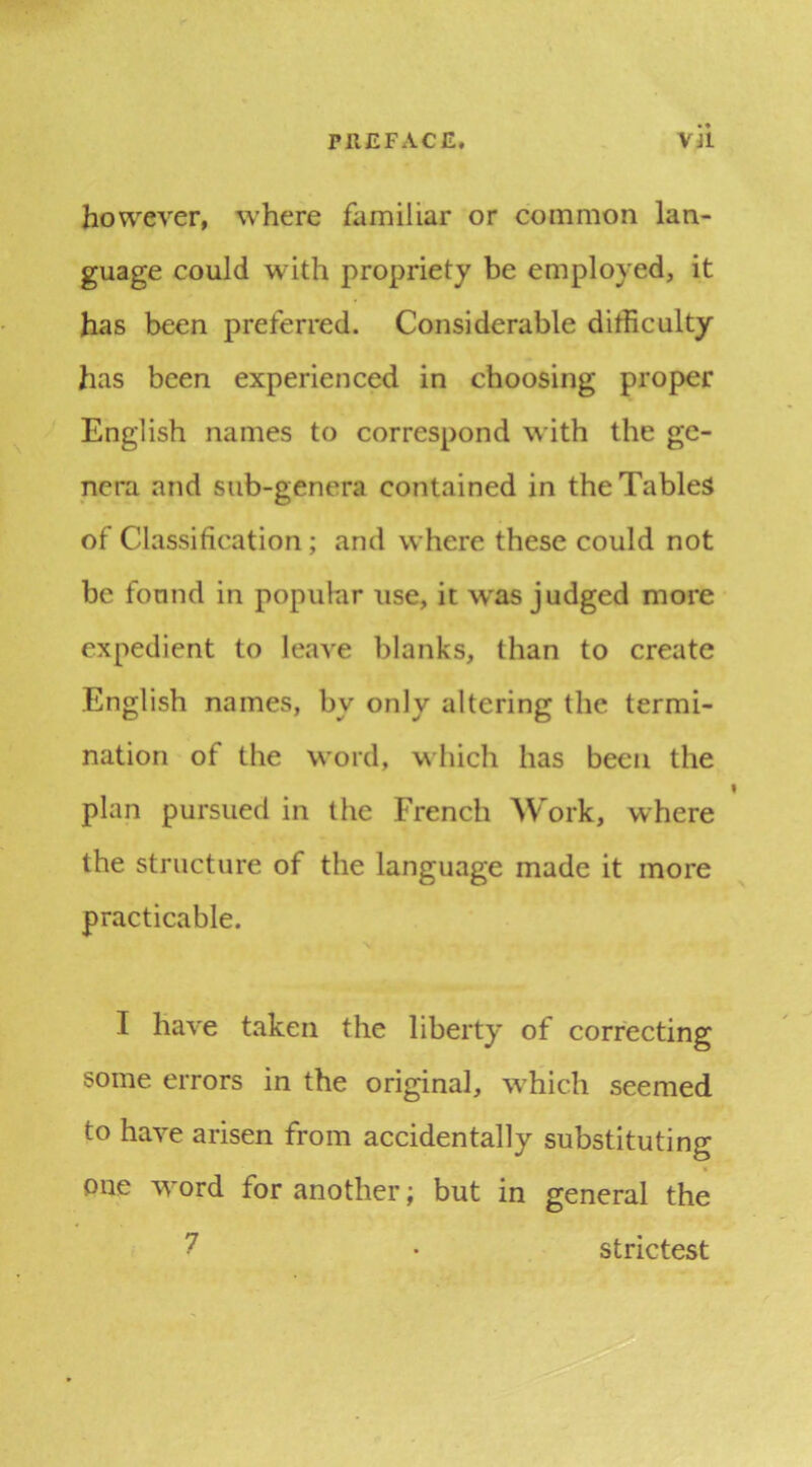 however, where familiar or common lan- guage could with propriety be employed, it has been preferred. Considerable difficulty has been experienced in choosing proper English names to correspond with the ge- nera and sub-genera contained in the Tables of Classification; and where these could not be found in popular use, it w^as judged more expedient to leave blanks, than to create English names, by only altering the termi- nation of the word, which has been the plan pursued in the French Work, where the structure of the language made it more practicable. I have taken the liberty of correcting some errors in the original, which seemed to have arisen from accidentally substituting one word for another; but in general the