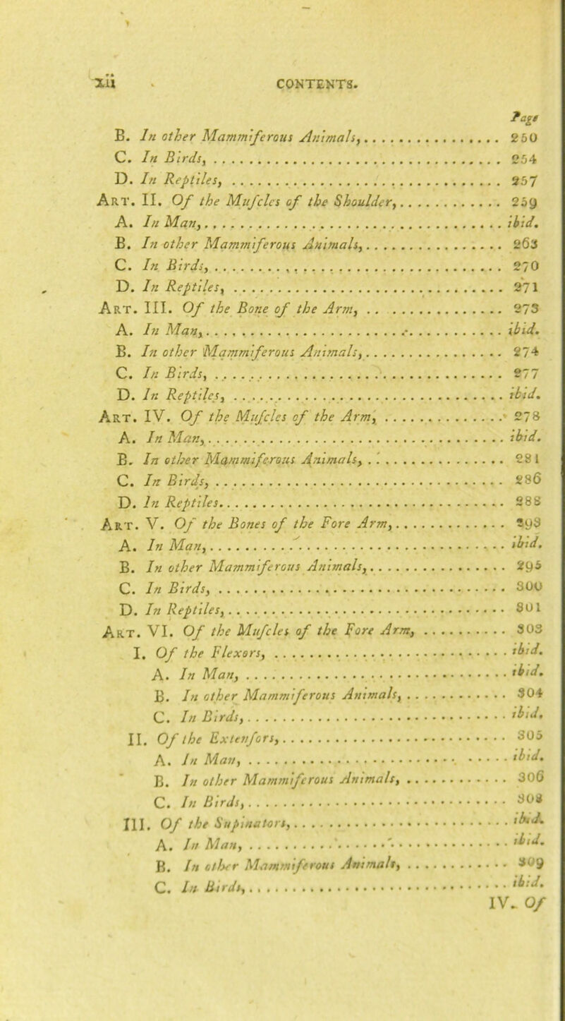 #• ?ag! B. In Other Mammiferous Animals, 260 C. In Birds, 254 D. In Reptiles, 957 Art. II. Of the Mu/clcs of the Shoulder, 259 A. In Man, ibid. B. In other Mammiferous Animals, 263 C. In Birds, 270 D. In Reptiles, 271 Art. III. Of the Bone of the Arm, 273 A. In Man, • tbid. B. In other Mammiferous Animals, 274 C. In Birds, 277 D. In Reptiles, . tbid. Art. IV. Of the Mufcles of the Arm, *278 A. In Man, . ibid. B. In other Mammiferous Animals, 281 C. In Btrdj, 286 D. In Reptiles 288 Art. V. Of the Bones of the Fore Arm, Sy3 A. In Man, • • ibtd. B. In other Mammiferous Animals, 295 C. In Birds, 300 D. In Reptiles, Art. VI. Of the Mufcles of the F^t'e Arm, 303 I. Of the Flexors, tbid. A. In Man, tbtd. B. In other Mammiferous Animals, 304 C. In Birds, ibid. II. Of the Exunfors, 305 A. In Man, tbid. B. In other Mammiferous Animals, 306 C. In Birds, 308 III. Of the Supinators, iAr<A A. In Man, ' '• Aid. B. In otlser Mammiferous Animals, 30y C. hs Birds,