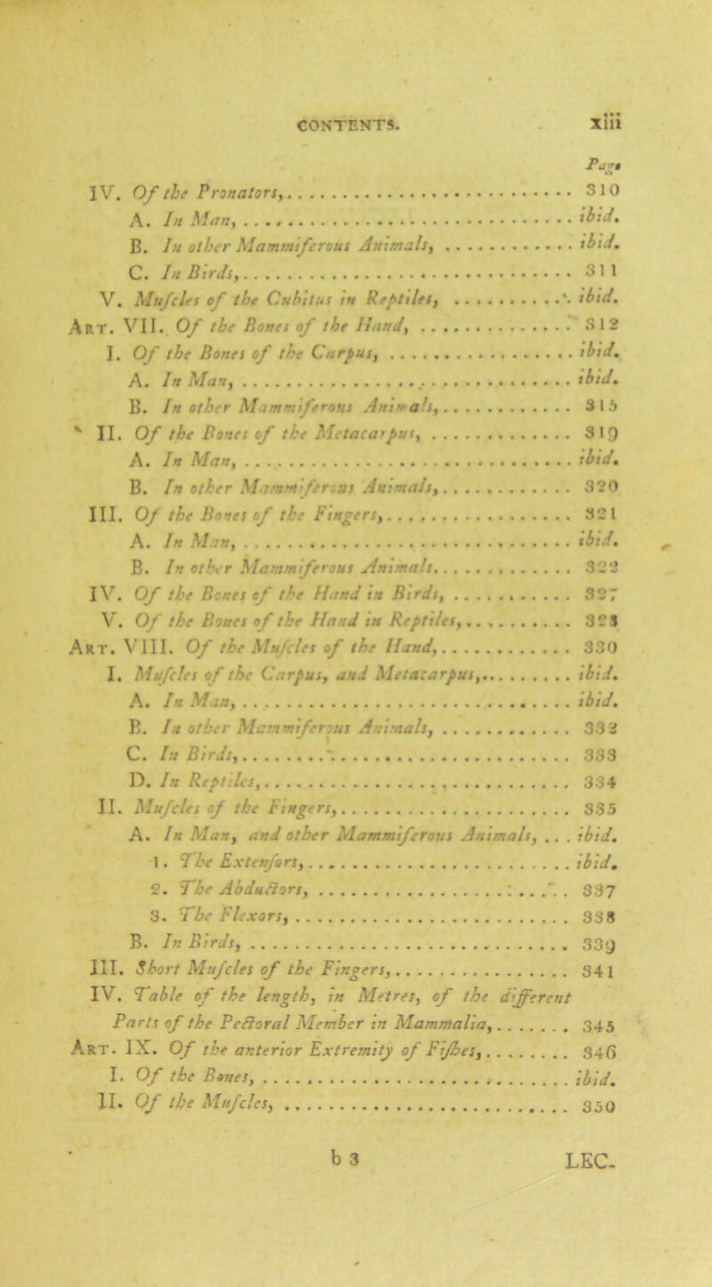 Piigt IV. Of the Pronators, SIO A. In Man, ibsJ. B. In other Mammtferous Animals, tbui, C. In Birds, 311 V. Mufcles of the Cubitus in Reptiles, '. ibid. Art. VII. Of the Bones of the Hand, 312 J. Of the Bones of the Carpus, ibid, A. In Man, ibid. B. In other Mammiftrous Anina^s, 3 1 i» ' II. Of the Bones of the Metacarpus, Sig A. In Man, tbid, B. In other Mamm fenus Animals, 320 III. Of the Botes of the Fingers, 321 A. In Sian, ibtd. B. In other Mammiferous Animals 322 IV^. Of the Bones of the Hand in Birds, 327 V. Of the Bones of the Hand its Reptiles, 32 S Art. VIII. Of the Mufcles of the Hand, 330 I, Slufcles of the Carpus, and Metacarpus, ibid. A. In Man, tbid. E. In other Mammiferous Animals, 33 2 C. In Birds, - 333 D. In Reptiles, 334 II. Mufcles of the Fingers, 385 A. In Sian, and other Mammiferous Animals, .. . ibid, 1. The Extenfors, ibid, 2. The Abdu^ors, I .. . 337 3. The Flexors, 33 8 B. In Birds, 33y III. Short Mufcles of the Fingers, 341 IV. Table of the length, in Metres, of the different Parts of the Pefforal Slember in Slammalia, 345 Art. IX. Of the anterior Extremity of Fifhes, 34(5 I. Of the Bones, \hid. II. Of the Mufcles, 350