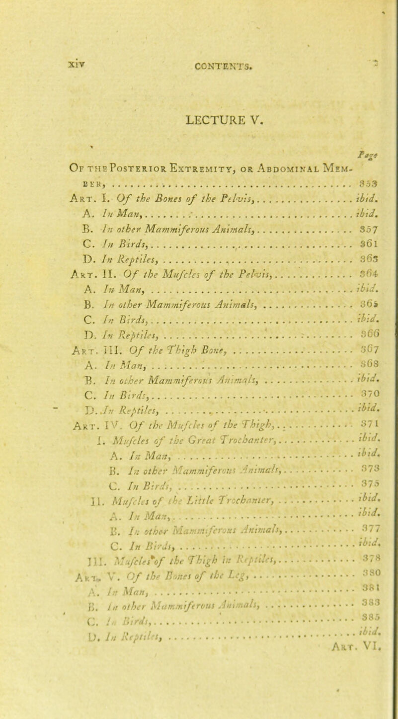 LECTURE V. Of the Posterior Extremity, or Abdominal Mem- ber, 353 Art. I. Of the Bones of the Pelvis^ tbtd. A. In Man, tbid. B. In other Mammiferous Animals, 357 C. In Birds, ^ Sol U. In Reptiles, 36s A-RT. II. Of the Mufdes of the Pel^ois, 3fi4 A. In Man, ibid. B. In other Mammiferous Animals, S6» C. In Birds, ihid, D. In Reptiles, : S6(5 Art. hi. Of the Thigh Bone, 3G7 A. In Man, SGS B. In other Mammiferous Animqlt, ibid. C. In Birds, ^^70 \j.,In Reptiles, • ibid. Art. IV. Of the Mufdes of the Thigh,..^ 371 I. Mufdes of the Great Trochanter, ibid. A. In Man, • • • did, 15. In other Mammiferous Animals, 373 C. In Birds, 375 II. Mufdes of the Little Trochanter, did. A. In Man, did. B. In other hlaminfcrous Animals, 377 C. In Birds, did. III. Mufdes\f the Thigh in Reptiles, 373 Aki- V. Of the Bones of the Leg, 3 80 A. In Man, ^81 {>. In other Mam.Tiiferiius Animals, 383 (A / Birds,.. D. In Reptihs, 38.5 .... ibid.