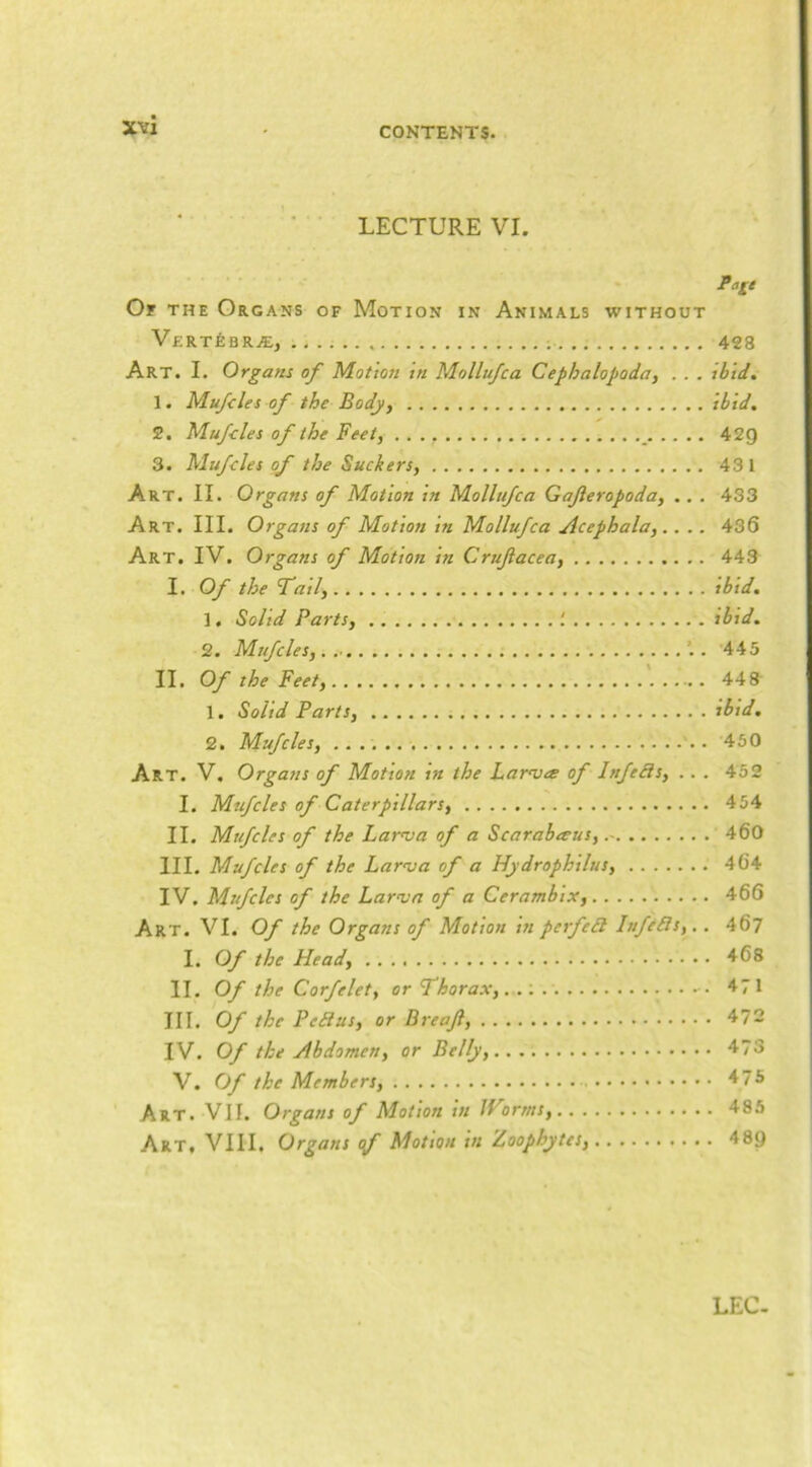 LECTURE VI. Page Or THE Organs of Motion in Animals without VERT^BRiE, 428 Art. I. Organs of Motion in Mollufca Cephalopoda, . . . ibid, I. Mufcles of the Body, ibid, S. Mufcles of the Feet, _ 42Q 3. Mufcles of the Suckers, 431 Art. II. Organs of Motion in Mollufca Gajleropoda, .. . 433 Art. III. Organs of Motion in Mollufca Acephala,.. .. 436 Art. IV. Organs of Motion in Crufacea, 443 I. Of the fail, ibid, 1. Solid Parts, ^ ibid. 2. Mufcles, . 445 II. Of the Feet, 448 1. Solid Parts, ibid, 2. Mufcles, . 450 Art. V. Organs of Motion in the Larasa of Infeds, .. . 452 I. Mufcles of Caterpillars, 454 II. Mufcles of the Larva of a Scarabeeus, 460 III. Mufcles of the Laroja of a Hydrophilus, 464 IV. Mufcles of the Larain of a Cerambix, 466 Art. VI. Of the Organs of Motion in perfed Itifeds,.. 467 I. Of the Head, 468 II. Of the Corfelet, or Thorax,... 471 III. Of the Pedus, or Breajl, 472 IV. Of the Abdomen, or Belly, 4^73 V. Of the Members, '♦75 Art. Vlf. Organs of Motion tn Jforms, 485 Art, VIII. Organs cf Motion in Zoophytes, 489