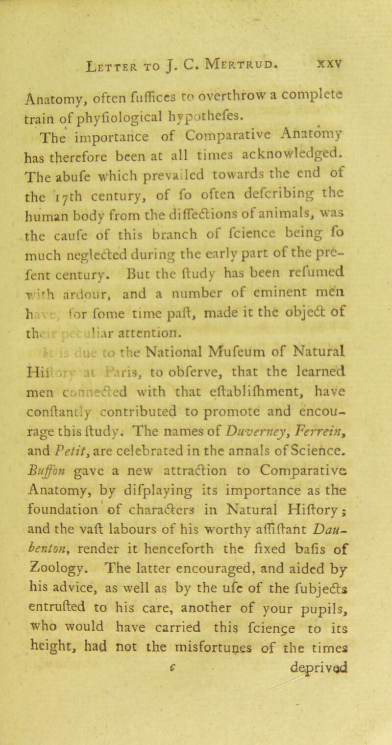 Anatomy, often fiifficcs to overthrow a complete train of phyfiological hypothefes. The importance of Comparative Anatomy has therefore been at all times acknowledged. The abufe which prevaded towards the end of the 17th century, of fo often deferibing the human body from the dilfedlions of animals, was the caufe of this branch of fciencc being fo much neglected during the early part of the pre- fent century. But the ftudy has been refumed T '^h ardour, and a number of eminent men h *or fome time palt, made it the objedt of th. bar attention. ;o the National Mufeum of Natural Hii UTS, to obferve, that the learned men c:>p'?i5ted with that eftablifhment, have conflanily contributed to promote and encou- rage this lludy. The names of Diiverttey, Ferreitty and Petit, are celebrated in the annals of Science. Buffon gave a new attradlion to Comparative Anatomy, by difplaying its importance as the foundation of charadlers in Natural Hiftory; and the vaft labours of his worthy afliftant Dau- benton, render it henceforth the fixed bafis of Zoology. The latter encouraged, and aided by his advice, as well as by the ufc of the fubjedls entrufted to his care, another of your pupils, who would have carried this feienge to its height, had not the misfortunes of the times derived