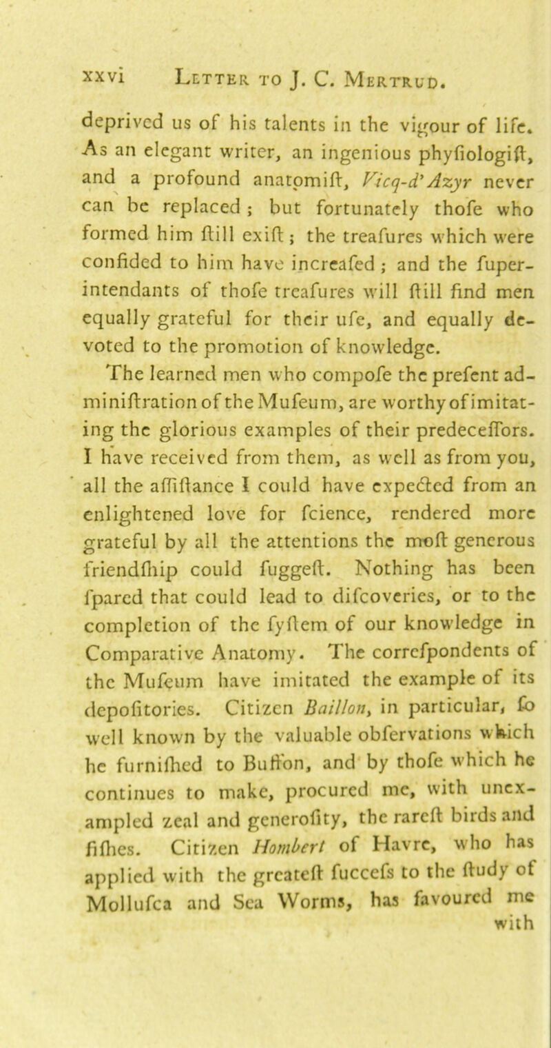 / deprived us of his talents in the vigour of life. As an elegant writer, an ingenious phyfiologilt, and a profound anatpmift, Vicq-d'Azyr never can be replaced; but fortunately thofe who formed him ftill exift; the treafures M’hich were confided to him have increafed ; and the fuper- intendants of thofe treafures will fiill find men equally grateful for their ufe, and equally de- voted to the promotion of knowledge. The learned men who compofe the prefent ad- miniftrationof theMufeum, are worthy of imitat- ing the glorious examples of their predeceflbrs. I have received from them, as well as from you, all the aflifiance I could have expeefted from an enlightened love for fcience, rendered more grateful by all the attentions the rrrofl: generous friendfliip could fuggeft. Nothing has been fpared that could lead to difeoveries, or to the completion of the fyfiem of our knowledge in Comparative Anatomy. The correfpondents of the Mufeum have imitated the example of its depofitories. Citizen Baillon, in particular, fb well known by the valuable obfervations wWich he furnifhed to Bufion, and by thofe which he continues to make, procured me, with unex- ampled zeal and generolity, the rareft birds and fiflies. Citizen Hombert of Havre, who has applied with the greateft fuccefs to the fiudy of Mollufca and Sea Worms, has favoured me with