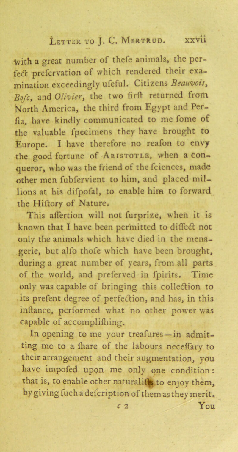 V’ith a great number of thefe animals, the per- fecft prefervation of which rendered their exa- mination exceedingly ufeful. Citizens Beaiivois, Bofc, and Olivier, the two firft returned from North America, the third from Egypt and Per- fia, have kindly communicated to me fome of the valuable fpecimens they have brought to Europe. I have therefore no reafon to envy the good fortune of Aristotle, when a con- queror, who was the friend of the fcicnces, made other men fubfervient to him, and placed mil- lions at his difpofal, to enable him to forward the Hiftory of Nature. This aflertion will not furprize, when it is known that I have been permitted to dilTed: not only the animals which have died in the mena- gerie, but alfo thofe which have been brought, during a great number of years, from all parts of the world, and preferved in fpirits. Time only was capable of bringing this colledfion to its prefent degree of perfecTiion, and has, in this inftance, performed what no other power was capable of accomplilhing. In opening to me your treafures—in admit- ting me to a fhare of the labours nccelTary to their arrangement and their augmentation, you have impofed upon me only one condition: that is, to enable other natural!!^ to enjoy them, by giving fuch a defeription of them as they merit, c 2 You