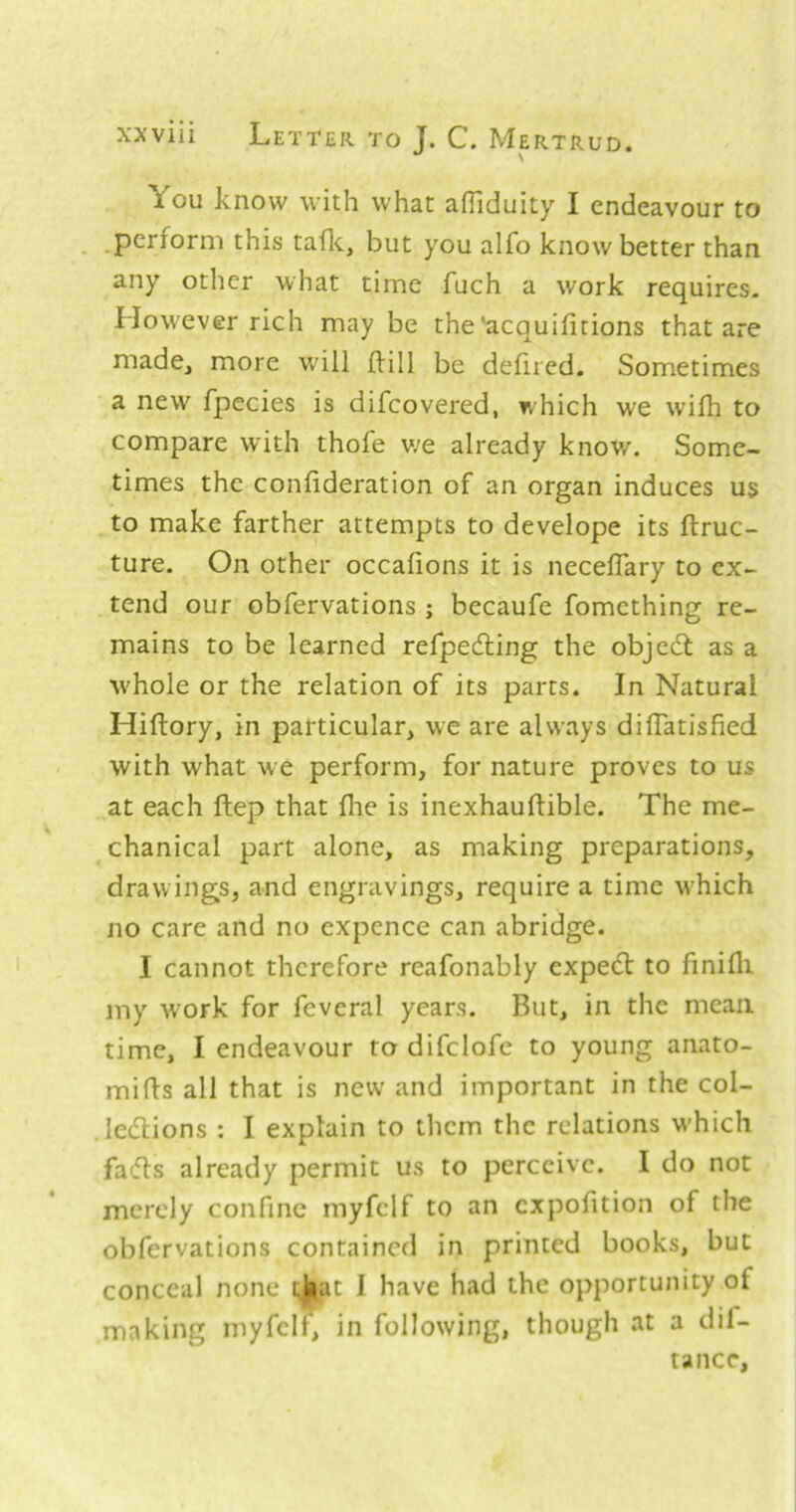 You know with what affiduity I endeavour to perform this tafle, but you alfo know better than any other what time fuch a work requires. However rich may be the‘acquifitions that are made, more w'ill Hill be defired. Sometimes a new fpecies is difcovered, which we wiih to compare w’ith thofe v/e already know. Some- times the confideration of an organ induces us to make farther attempts to develope its ftruc- ture. On other occafions it is neceflary to ex- tend our obfervations ; becaufe fomething re- mains to be learned refpeifting the objedt as a whole or the relation of its parts. In Natural Hiftory, in particular, we are always difTatisfied with what we perform, for nature proves to us at each ftep that fhe is inexhauflible. The me- chanical part alone, as making preparations, drawings, and engravings, require a time which no care and no expence can abridge. I cannot therefore reafonably expedl to finifli my w'ork for feveral years. But, in the mean time, I endeavour to difclofe to young anato- mies all that is new and important in the col- ledlions : I explain to them the relations w’hich fa(5ls already permit us to perceive. I do not merely confine myfclf to an cxpofition of the obfervations contained in printed books, but conceal none t^at 1 have had the opportunity of making myfclf, in following, though at a dif- tancr.