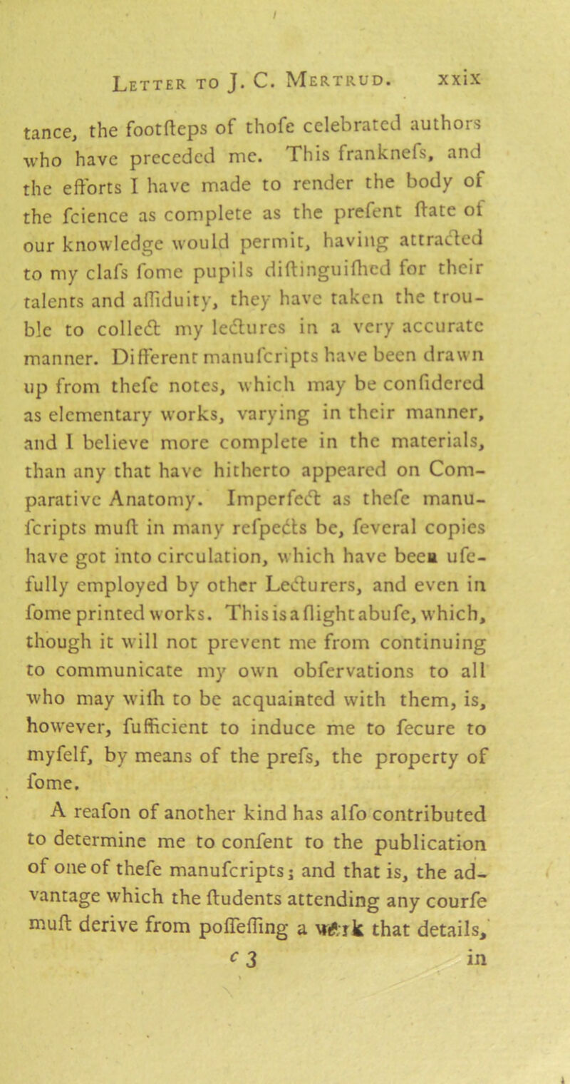 / Letter to J. C. Mertrud. xxix tance, the footfteps of thofe celebrated authors who have preceded me. This franknefs, and the efforts I have made to render the body of the fcience as complete as the prefent ftate of our knowledge would permit, having attracted to my clafs fome pupils diftinguifhed for their talents and affiduity, they have taken the trou- ble to colled my ledures in a very accurate manner. Different manuferipts have been drawn up from thefe notes, which may be confidered as elementary w’orks, varying in their manner, and I believe more complete in the materials, than any that have hitherto appeared on Com- parative Anatomy. Imperfed as thefe manu- Icripts muff in many refpeds be, feveral copies have got into circulation, which have beea ufe- fully employed by other Ledurers, and even in fome printed w orks. This is a flight abufe, which, though it will not prevent me from continuing to communicate my own obfervations to all who may wilh to be acquainted with them, is, how'ever, fufficient to induce me to fecure to myfelf, by means of the prefs, the property of fome. A reafon of another kind has alfo contributed to determine me to confent to the publication of one of thefe manuferipts j and that is, the ad- vantage which the ffudents attending any courfe muff derive from poffefling a wftik that details, c 3 in