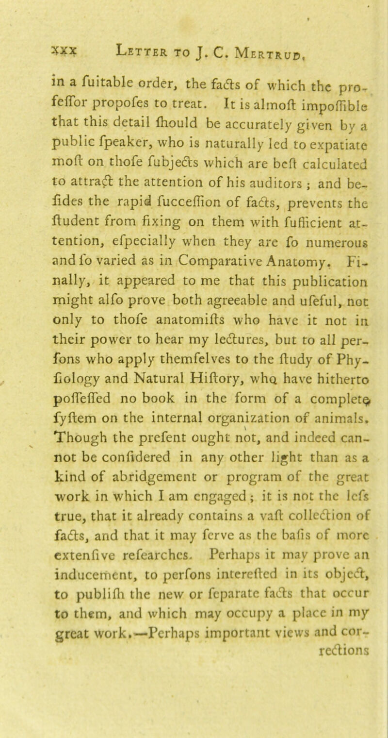 in a fuitable order, the fadls of which the pro- fefTor propofes to treat. It is almoft impofTiblo that this detail fhould be accurately given by a public fpeaker, who is naturally led to expatiate inofl: on thofe fubjedts which are beft calculated to attract the attention of his auditors ; and be- fides the rapid fucceflion of fads, prevents the ftudent from fixing on them with fuflicient at- tention, efpccially when they are fo numerous and lb varied as in Comparative Anatomy. Fi- nally, it appeared to me that this publication might alfo prove both agreeable and ufeful, not only to thofe anatomifis who have it not in their power to hear my ledures, but to all per- fons who apply themfelves to the ftudy of Phy- fiology and Natural Hiftory, whq have hitherto pofTelTed no book in the form of a complete fyftem on the internal organization of animals. Though the prefent ought not, and indeed can- not be confidered in any other light than as a kind of abridgement or program of the great work in which I am engaged ; it is not the lefs true, that it already contains a valt colledion of fads, and that it may ferve as the balls of more extenfive refearches. Perhaps it may prove an inducement, to perfons interefted in its objed, to publifii the new or feparate fads that occur to them, and which may occupy a place in my great work.—Perhaps important views and cor- redions