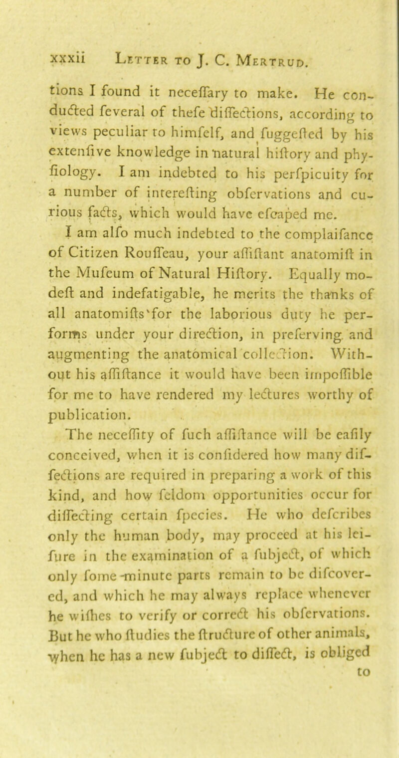 tions I found it necefTary to make. He con- dudled feveral of thefe'diflecliions, according to views peculiar to himfelf, and fuggefted by his extenfive knowledge in “natural hiflory and phy- liology. I am indebted to his perfpicuity for a number of inrerefting obfervations and cu- rious fadls, which would have efeaped me. I am alfo much indebted to the complaifancc of Citizen RoufTeau, your afliftant anatomift in the Mufeum of Natural Hiflory. Equally mo- defl and indefatigable, he merits the thanks of all anatomifts'for the laborious duty he per- forms under your direcTiion, in preferving. and augmenting the anatomical collcLlion. With- out his affiftance it would have been irnpoflible for me to have rendered my lectures worthy of publication. The neceffity of fuch afliflance will be eafily conceived, when it is confidered how many dif- fec^tions are required in preparing a work of this kind, and how feldom opportunities occur for diffeding certain fpecies. He who defcribes only the human body, may proceed at his lei- fure in the examination of a fubjed, of which only fome-minute parts remain to be difeover- ed, and which he may always replace whenever he wifhes to verify or coned his obfervations. But he who ftudies the ftrudure of other animals, “vyhen he has a new fubjed to difled, is obliged to