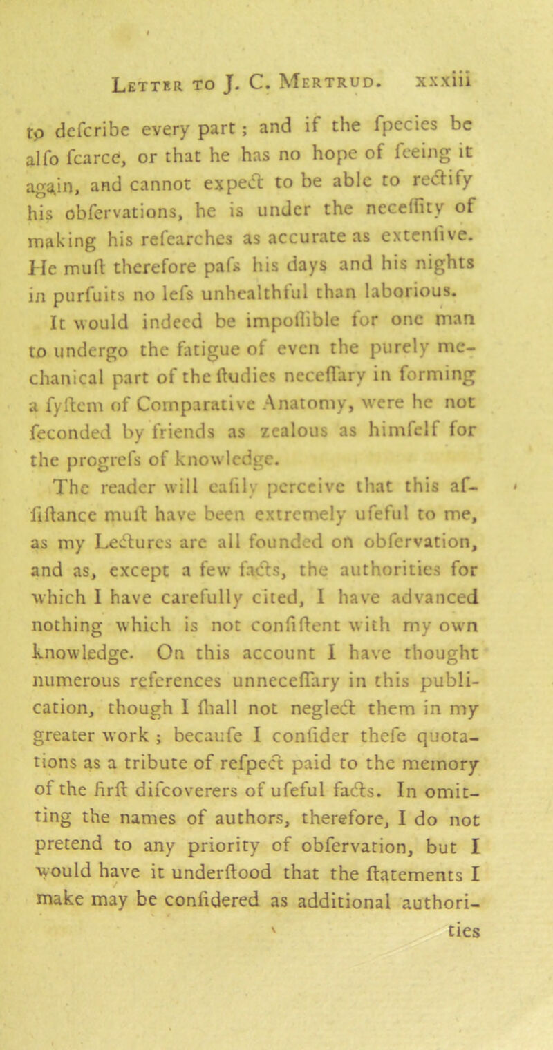 to dcfcribe every part; and if the fpecies be alfo fcarcc, or that he has no hope of feeing it agOiin, and cannot expeoT: to be able to rectify his obfervations, he is under the needfity of making his refcarches as accurate as extcnfive. Lie mud therefore pafs his days and his nights in purfuits no lefs unhealthtul than laborious. It would indeed be impollible lor one man to undergo the fatigue of even the purely me- chanical part of thedudies necedary in forming a fydem of Comparative Anatomy, were he not feconded by friends as zealous as himfclf for the progrefs of knowledge. The reader will ealily perceive that this af- fidance mud have been extremely ufeful to me, as my Lectures are all founded on obfervation, and as, except a few fads, the authorities for which I have carefully cited, I have advanced nothing which is not confident w ith my own knowledge. On this account 1 have thought numerous references unneceflary in this publi- cation, though I diall not negled them in my greater work ; becaufe I condder thefe quota- tions as a tribute of refpecd paid to the memory of the drd difeoverers of ufeful fads. In omit- ting the names of authors, therefore, I do not pretend to any priority of obfervation, but I would have it underdood that the datements I make may be confidered as additional authori- ties