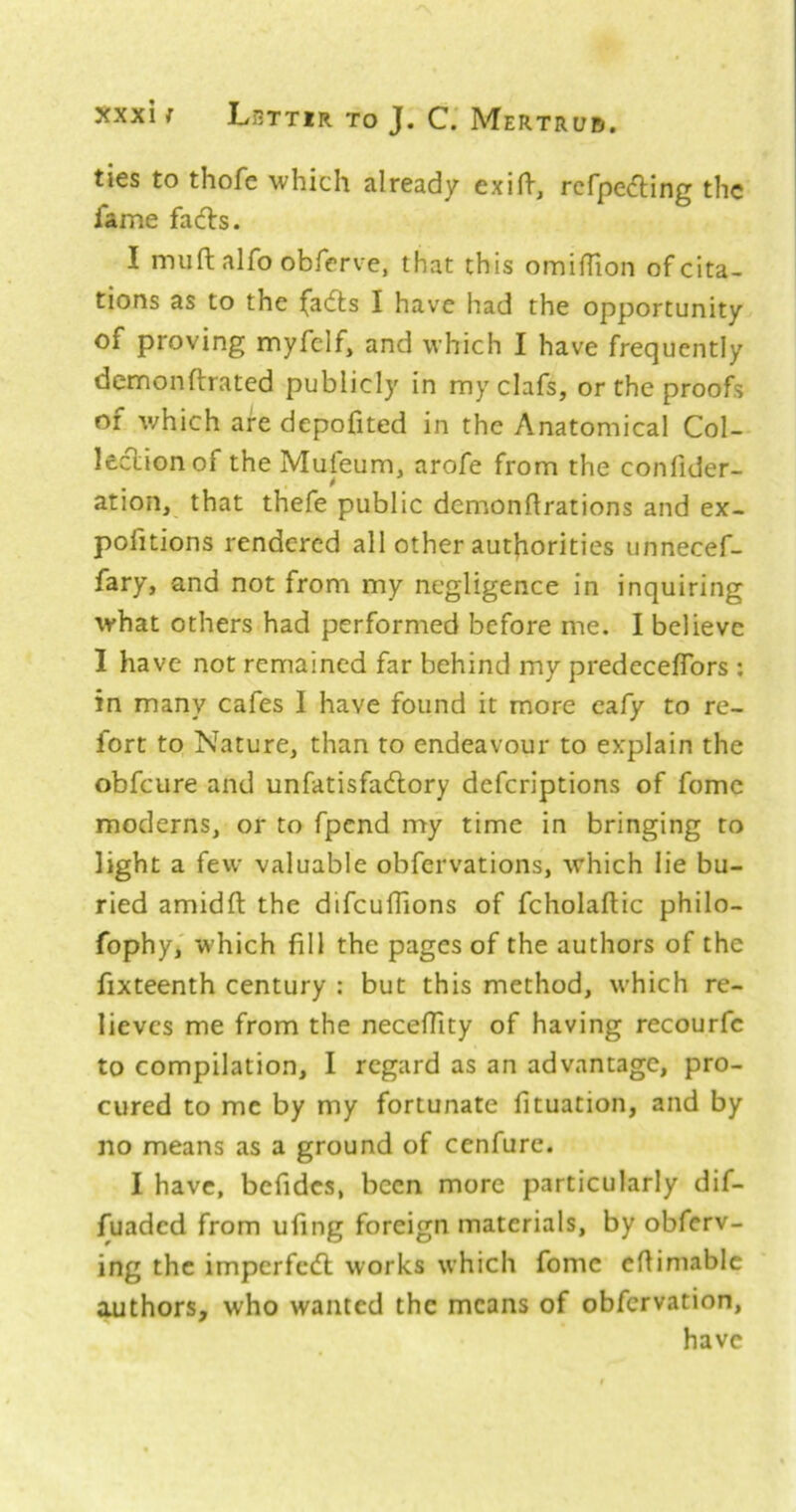 ties to thofe which already exin-, rcfpe(5ling the fame facfls. I muft alfo obferve, that this omiflion of cita- tions as to the fadls I have had the opportunity of proving myfelf, and which I have frequently dcmonflrated publicly in myclafs, or the proofs of which are depofited in the Anatomical Col- leclionof the Mufeum, arofe from the confider- ation, that thefe public demonflrations and ex- pofitions rendered all other autfiorities unnecef- fary, and not from my negligence in inquiring what others had performed before me. I believe I have not remained far behind my predeceffbrs : in many cafes 1 have found it more cafy to re- fort to Nature, than to endeavour to explain the obfeure and unfatisfaftory deferiptions of fomc moderns, or to fpend my time in bringing to light a few valuable obfervations, which lie bu- ried amidft the difcuflions of fcholaftic philo- fophy,' which fill the pages of the authors of the fixteenth century : but this method, which re- lieves me from the necefTity of having recourfc to compilation, I regard as an advantage, pro- cured to me by my fortunate fituation, and by no means as a ground of cenfure. I have, befidcs, been more particularly dif- fuaded from ufing foreign materials, by obferv- ing the imperfedl works which fomc eflimablc ^thors, who wanted the means of obfervation, have