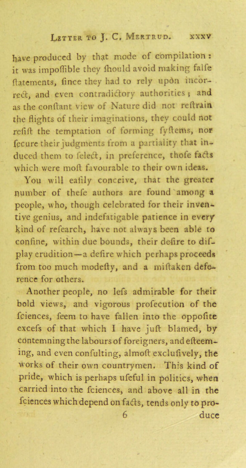 hRve produced by th?t mode of compilation : it was impolTible they fliould avoid making falfe flatemcnts, fince they had to rely updn inebr- red:, and even contradictory authorities ; and as the conflant view of Nature did not reltraia the flights of their imaginations, they could not refift the temptation of forming fyflems, nor fpeure their judgments from a partiality that in- duced them to fele(5l, in preference, thole facfls which were moll favourable to their own ideas. You will eafily conceive, that the greater number of thefe authors are found'among a people, who, though celebrated for their inven- tive genius, and indefatigable patience in every Hind of refearch, have not always been able to confine, within due bounds, their defire to dif- play erudition—a defire w'hich perhaps proceeds from too much modefty, and a miflaken defe- rence for others. Another people, no lefs admirable for their bold views, and vigorous profecution of the feiences, feem to have fallen into the oppofite excefs of that which I have juft blamed, by contemning the labours of foreigners, andefteem- ing, and even confulting, almoft excluftvely, the works of their own countrymen. This kind of pride, which is perhaps ufeful in politics, when carried into the fcienccs, and above all in the feiences which depend on fads, tends only to pro- 6 ducc