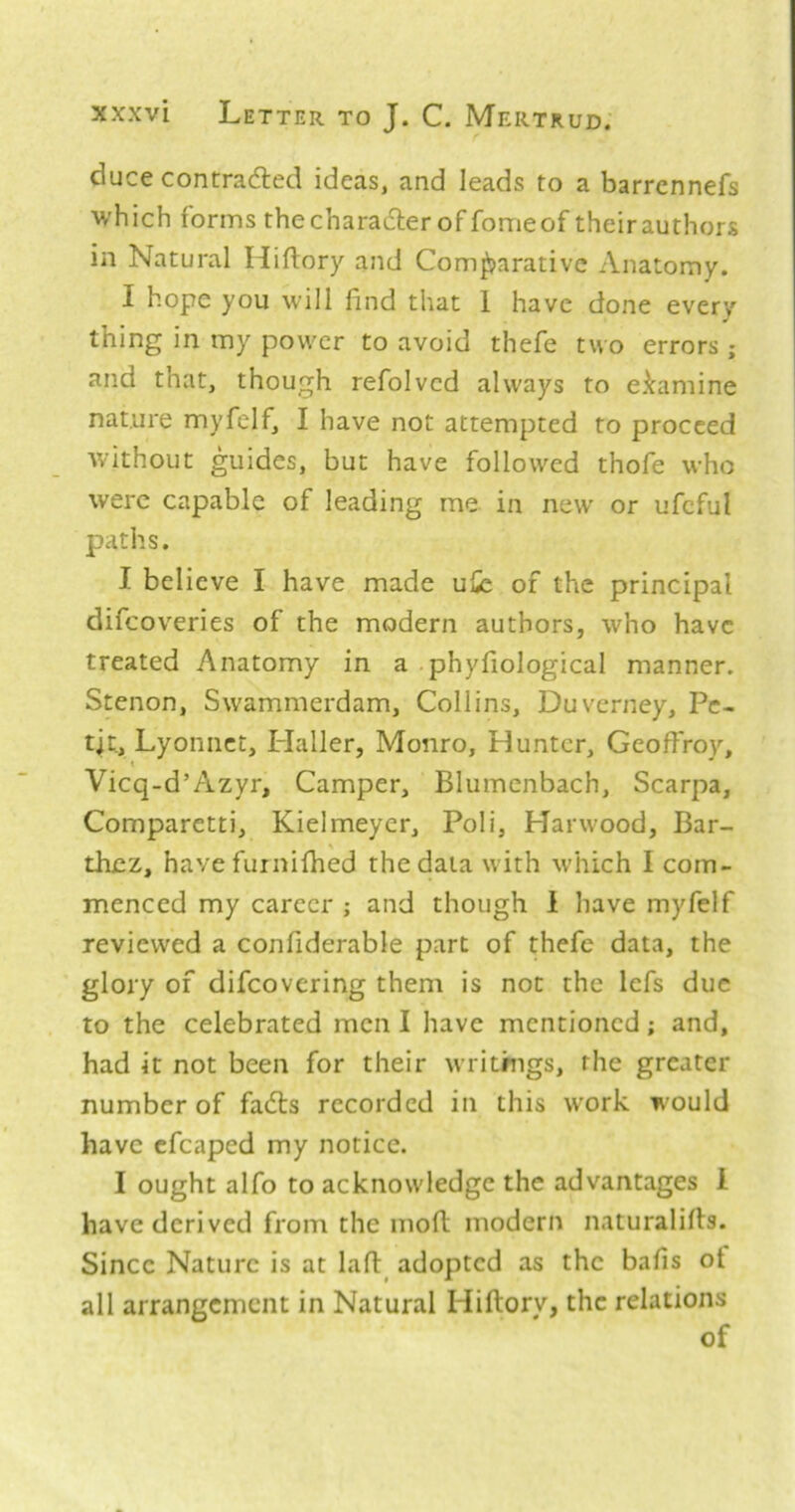 duce contraded ideas, and leads to a barrennefs ■which forms thecharadler of fomeof theirauthors in Natural Hiflory and Comparative Anatomy. I hope you will find that 1 have done every thing in my power to avoid thefe two errors ; and that, though refolvcd always to eJtamine nature myfelf, I have not attempted to proceed without guides, but have followed thofe who were capable of leading me in new' or ufcful paths. I believe I have made uSe of the principal difeoveries of the modern authors, who have treated Anatomy in a phyfiological manner. Stenon, Swammerdam, Collins, Duverney, Pe- tit, Lyoniiet, Haller, Monro, Hunter, Geoffroy, Vicq-d’Azyr, Camper, Blumenbach, Scarpa, Comparetti, Kielmeycr, Poli, Harwood, Bar- thez, have fuinifhed the data with which I com- menced my career ; and though 1 have myfelf reviewed a confiderable part of thefe data, the glory of difeovering them is not the Icfs due to the celebrated men I have mentioned; and, had it not been for their writrngs, the greater number of fa(5ls recorded in this work would have cfcaped my notice. I ought alfo to acknowledge the advantages 1 have derived from the moft modern naturalifls. Since Nature is at lafl:^ adopted as the bafis of all arrangement in Natural Hiftory, the relations of