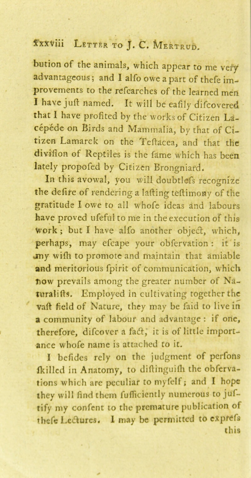 bution of the animals, which appear to me vefy advantageous; and I alfo owe apart of thefe im- provements to the refcarches of the learned men I have juft named. It will be eafily difeovered that I have profited by the works of Citizen La- cepede on Birds and Mammalia, by that of Ci- tizen Lamarck on the Tcftacea, and that the diviflon of Reptiles is the fame which has been lately propofed by Citizen Brongniard. In this avowal, you wall doubtlefs recognize the defife of rendering a lafting teftimony of the gratitude I owe to all whofe ideas and labours have proved ufeful to me in the execution of this Work; but I have alfo another objecl, which, perhaps, may efcape your obfervation : it is any wifh to promote and maintain that amiable and meritorious fpirit of Communication, which tiow prevails among the greater number of Na- turalifts. Employed in cultivating together the vaft field of Nature, they may be faid to live in a community of labour and advantage : if one, therefore, difeover a fadt,* it is of little import- ance whofe name is attached to it. I befides rely on the judgment of perfons (killed in Anatomy, to diftinguifli the obferva- tions which arc peculiar to myfelf; and I hope they will find them fufficicntly numerous to juf- tify my confent to the premature publication of thefe l.cdlures. 1 may be permitted to cXprtffs this