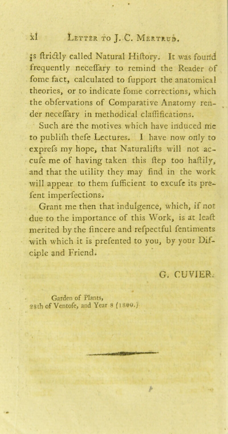 js ftridlly called Natural Hiftory. It was fourth frequently neceflary to remind the Reader of fome fact, calculated to fupport the anatomical theories, or to indicate fome corrections, which the obfervations of Comparative Anatomy ren- der neceflary in methodical claflificatians. Such arc the motives which have induced me to publilli thefe Lectures. I have now only to exprefs my hope, that Naturalifts will not ac- cufe me of having taken this ftep too haftily, and that the utility they may find in the work will appear to them fufficient to excufc its pre- fent imperfections. Grant me then that indulgence, which, if not due to the importance of this Work, is at leaft merited by the fincere and refpectful fentiments with w'hich it is prefented to you, by your Dif- ciplc and Friend* G. CUVIER. Garden of Plants, 28th of Ventofe, and Year 8 (ISWO.)
