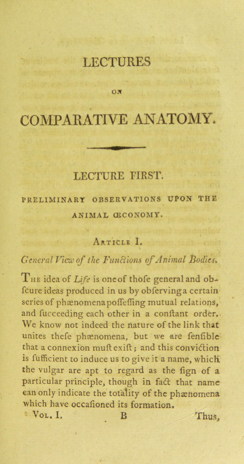 LECTURES OX COMPAEATIVE ANATOMY. LECTURE FIRST. PRELIMINARY OBSERVATIONS UPON THE ANIMAL CECONOMY. Article I. General Viexvof the FunElions of Animal l3odiei\ The idea of Life is oncof thofe general and ob- feure ideas produced in us by obfervinga certain, series of phaenomenapoflelling mutual relations, and fucceeding each other in a conftant order.. We know not indeed the nature of the link that unites thefe phtenomena, but we are fenfiblc that a connexion muft exift; and this conviiftion is fufficient to induce us to give it a name, whicK. the vulgar are apt to regard as the fign of a particular principle, though in fad that name can only indicate the totality of the phsenomena which have occafioned its formation.