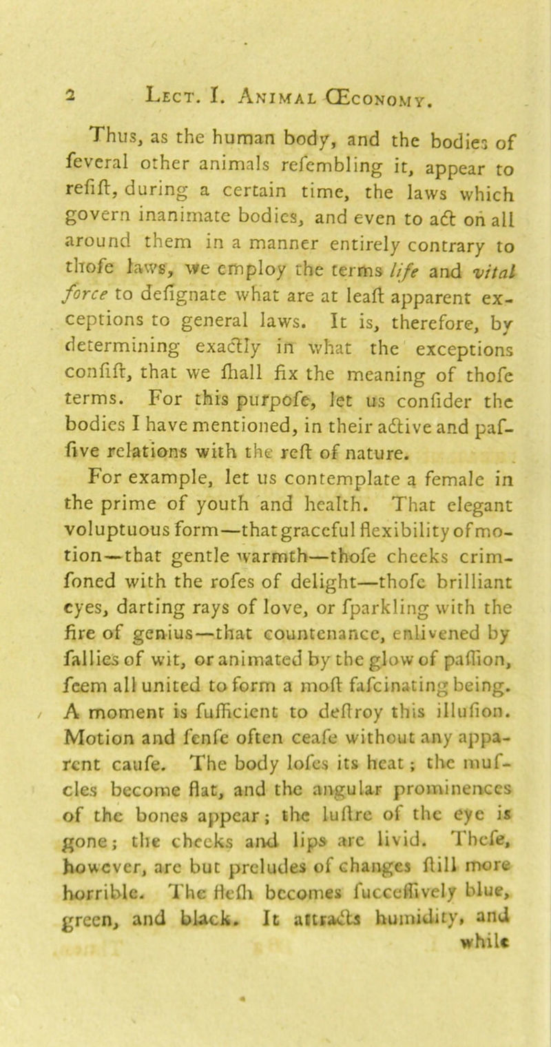 Thus, as the human bod/, and the bodies of feveral other animals refcmbling it, appear to refifl, during a certain time, the laws which govern inanimate bodies, and even to adl oh all around them in a manner entirely contrary to thofe laws, we employ the terms life and vital force to dehgnate what are at lead apparent ex- ceptions to general laws. It is, therefore, by determining exactly in what the exceptions confift, that we fliall fix the meaning of thofe terms. For this purpofe, let us confider the bodies I have mentioned, in their adlive and paf- five relations with the reft of nature. For example, let us contemplate a female in the prime of youth and health. That elegant voluptuous form—that graceful flexibility of mo- tion— that gentle warmth—thofe cheeks crim- foned with the rofes of delight—thofe brilliant eyes, darting rays of love, or fparkling with the fire of genius—that countenance, enlivened by falliesof wit, or animated by the glow of paflion, feem all united to form a moft fafeinating being. A moment is fulfleient to deflroy this illufion. Motion and fenfc often ceafe without any appa- rent caufe. The body lofes its heat; the muf- cles become flat, and the angular prominences of the bones appear; the luflrc of the eye is gone; the checks aiul lips arc livid. ThcTe, however, arc but preludes of changes flill more horrible- The flefli becomes fuccefllvely blue, green, and black. It aftradla humidity, and while