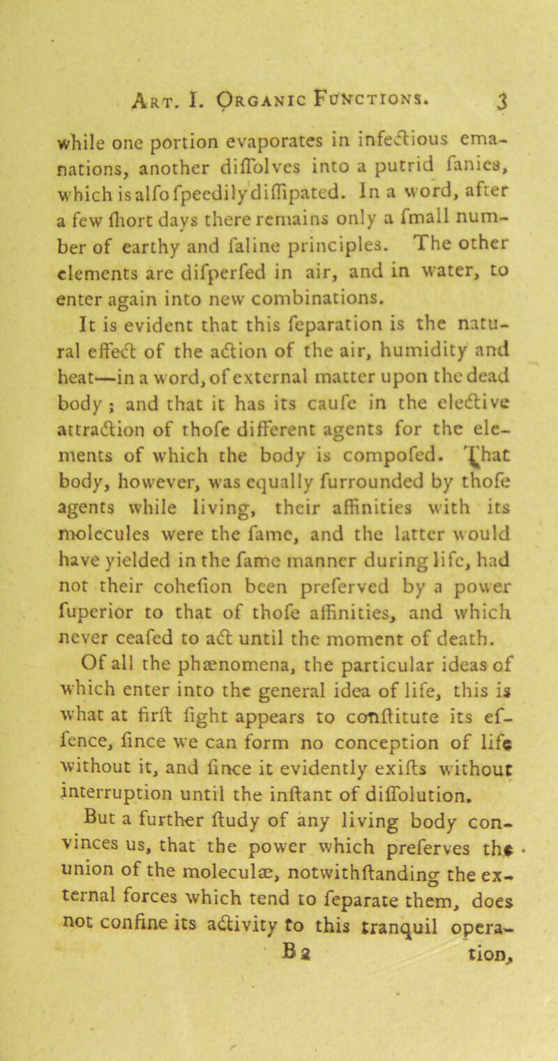 while one portion evaporates in infe«ftious ema- nations, another diflblves into a putrid fanica, which isalfofpeedilydiffipated. In a word, after a few fliorc days there remains only a fmall num- ber of earthy and faline principles. The other elements are difperfed in air, and in water, to enter again into new combinations. It is evident that this feparation is the natu- ral effed: of the adion of the air, humidity and heat—in a word, of external matter upon the dead body ; and that it has its caufc in the eledive attradion of thofe different agents for the ele- ments of which the body is compofed. ^hat body, however, was equally furrounded by thofe agents while living, their affinities with its molecules were the fame, and the latter would have yielded in the fame manner during life, had not their cohefion been preferved by a power fuperior to that of thofe affinities, and which never ceafed to ad until the moment of death. Of all the phaenomena, the particular ideas of which enter into the general idea of life, this is what at firft fight appears to conftitute its ef- fence, fince we can form no conception of life without it, and fince it evidently exifls without interruption until the inflant of diflTolution, But a further ftudy of any living body con- vinces us, that the power which preferves the • union of the moleculae, notwithftanding the ex- ternal forces which tend to feparate them, does not confine its adivity to this tranquil opera- B a tion.