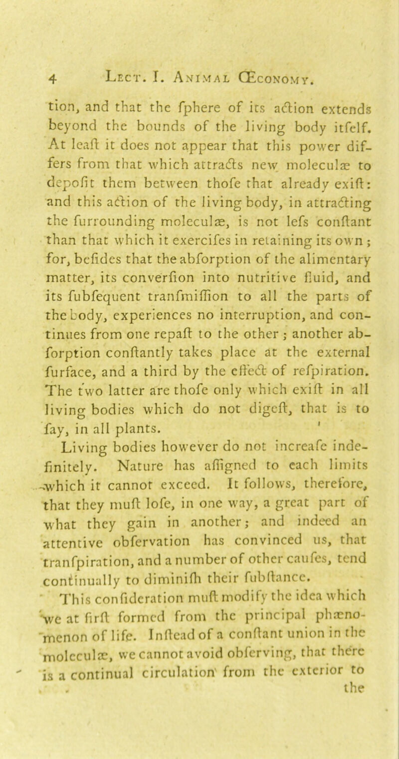 tion, and that the fphere of its adlion extends beyond the bounds of the living body itfelf. At lealT: it does not appear that this power dif- fers from that which attra6ls new moleculae to depofit them between thofe that already ex ill:: and this adlion of the living body, in attradling the furrounding moleculce, is not lefs conflant than that which it exercifes in retaining its own ; for, bcfides that the abforption of the alimentary matter, its converfion into nutritive fiuid, and its fubfequent tranfmiffion to all the parts of the body, experiences no interruption, and con- tinues from one repaft to the other ; another ab- forption conflantly takes place at the external furface, and a third by the effed: of refpiration. The two latter are thofe only which exift in all living bodies which do not digeft, that is to fay, in all plants. ' Living bodies however do not increafc inde- finitely. Nature has afligned to each limits -Avhich it cannot exceed. It follows, therefore, that they mufi: lofe, in one way, a great part of what they gain in another; and indeed an attentive obfervation has convinced us, that tranfpiration, and anumberof other caufes, tend continually to diminifh their fubfiancc, ' This confidcration muft modify the idea which Sve at firft formed from the principal ph.neno- menon of life. Inficad of a conflant union in the moleculae, we cannot avoid obferving, that there is a continual circulation' from the exterior to the