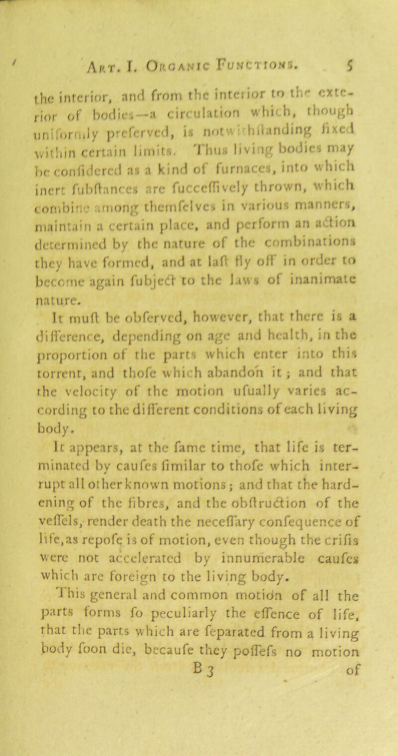 / A/'T. f. Of'.cjANic FuNCTiOMr;. $ the interior, nnd from the intciior to tb'- exte- rior of bodie*—a circulation wlii'-h, though unilortiily {)rcr(:rvc(l, is notn hllantling fixc-l \,ii!iin certain limits, 'I bus living l)o<Jics may be f ofjruicrcil as a kind of furnaces, into which inert fubflanecs arc fucccflivcly thrown, which (ornhin.* among tlicmfclvcs in vari<njs manners, maintain a certain j)lace, and perform an a>ltion dctcrmincil by the natuie of the crmibinations they have formed, and at lafl Hy oM in order to become again fubjcCf to the Jaw s of inanimate nature. It rnuR l)c obferved, however, that there i.s a (Jilferencc, dcj)ending on age and health, in the j)roportion of the parts which enter into this torrent, and thofc which abandon it ; and that the velocity of the motion ufually varies ac- cording to thedilVcrcnt conditions of each living body. It aj)pears, at the fame time, that life is ter- minated bv caufes limilar to thofc which inter- rupt all other known motions; and that the hard- ening of the fibres, and the obdrudtion of the velfcls, render death the neceflary confequence of life,as repofe is of motion, even though the crifis were not accelerated by innumerable caufes which arc foreign to the living body. 'i his general and common motion of all the parts forms fo peculiarly the elTcnce of life, that the parts which are feparated from a living body foon die, bccaufe they polTefs no motion
