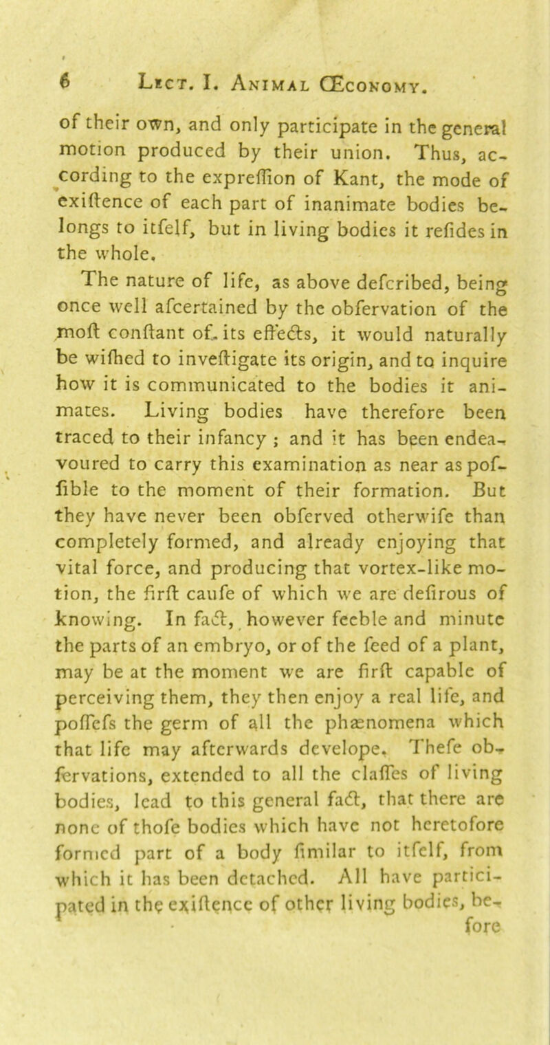 of their own, and only participate in the general motion produced by their union. Thus, ac- cording to the exprellion of Kant, the mode of exiftence of each part of inanimate bodies be- longs to itfelf, but in living bodies it refides in the whole. The nature of life, as above defcribed, being once well afcertained by the obfervation of the mod conftant of. its effe<5ts, it would naturally be wifhed to inveftigate its origin, and to inquire how it is communicated to the bodies it ani- mates. Living bodies have therefore been traced to their infancy ; and it has been endea- voured to carry this examination as near aspof- lible to the moment of their formation. But they have never been obferved otherwife than completely formed, and already enjoying that vital force, and producing that vortex-like mo- tion, the firft caufe of which we are defirous of knowing. In fact, however feeble and minute the parts of an embryo, or of the feed of a plant, may be at the moment we are firft capable of perceiving them, they then enjoy a real life, and pofTefs the germ of all the phasnomena which that life may afterwards develope. Thefe ob- lervations, extended to all the clafles of living bodies, lead to this general faeft, that there are none of thofe bodies which have not heretofore formed part of a body fimilar to itfelf, front which it has been detached. All have partici- pated in the ei^iftencc of other living bodies, be-