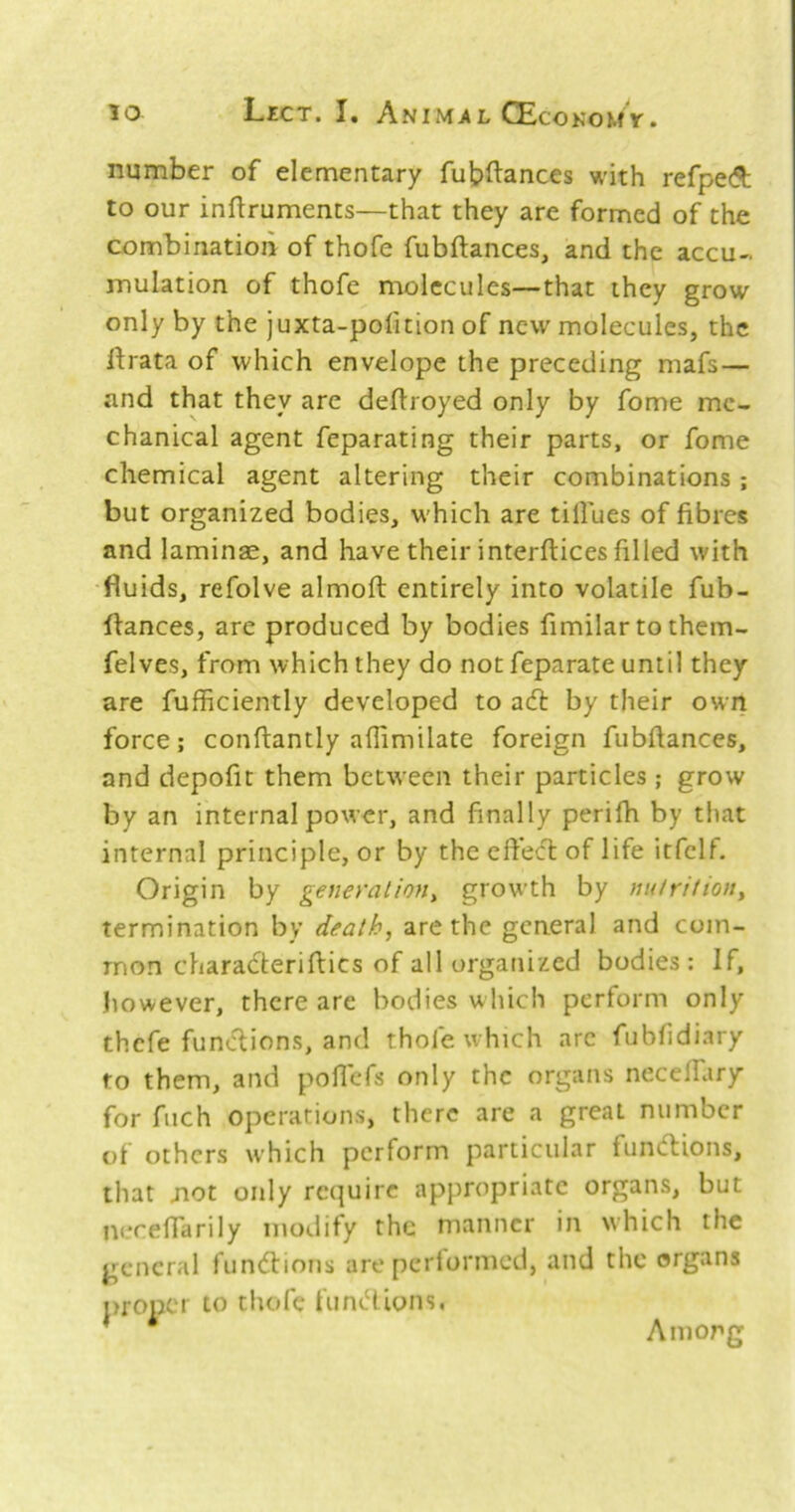 number of elementary fubftances with refpedt to our inflruments—that they are formed of the combination of thofe fubftances, and the accu-. mulation of thofe molecules—that they grow only by the juxta-pofition of new molecules, the rtrata of which envelope the preceding mafs— and that they are deflroyed only by fome me- chanical agent feparating their parts, or fome chemical agent altering their combinations; but organized bodies, which are tillues of fibres and laminae, and have their interftices filled with •fluids, refolve almoft entirely into volatile fub- flances, are produced by bodies fimilartothem- felves, from which they do not feparate until they are fufficiently developed to adt by their own force; conftantly aflimilate foreign fubftances, and depofit them between their particles ; grow by an internal power, and finally perifh by tliat internal principle, or by the eft’ecl of life itfelf. Origin by general ion ^ growth by nuiritioity termination by death, are the general and com- mon charadteriftics of all organized bodies: If, however, there are bodies which perform only thefe functions, and thole which arc fubfidiary to them, and poflefs only the organs necelTary for fnch operations, there are a great number of others which perform particular fundlions, that not only require appropriate organs, but nereffarily modify the manner in which the general fundtions are pertormed, and the organs proper to tliofe fundlions. Among
