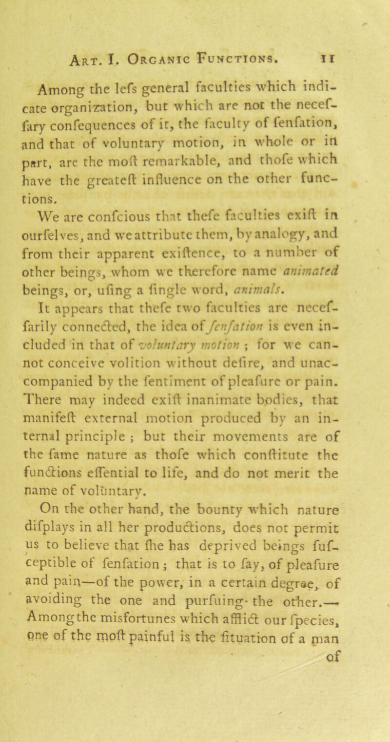 Among the lefs general faculties which indi- cate organizration, but which are not the necef- fary confequences of it, the faculty of fenfation, and that of voluntary motion, in whole or in part, arc the mod remarkable, and thofe which have the grcntefl; influence on the other func- tions. We are confeious that thefe faculties cxifl in ourfelves, and weattributc them, by analogy, and from their apparent exiftence, to a number of other beings, whom we therefore name ant7na!ed beings, or, ufing a Angle word, animals. It appears that thefe two fliculties are necef- farily connected, the idea offenjation is even in- cluded in that of ’voluntary motion ; for we can- not conceive volition without defire, and unac- companied by the fentiment of pleafure or pain. There may indeed cxift inanimate bodies, that manifefl: external motion produced by an in- ternal principle ; but their movements are of the fame nature as thofe which conAitute the funtAions eflential to life, and do not merit the name of voluntary. On the other hand, the bounty which nature difplays in all her productions, does not permit us to believe that file has deprived beings fuf- ceptible of fenfation ; that is to fay, of pleafure and pain—of the power, in a certain degree, of avoiding the one and purfuing* the other.— Amongthe misfortunes which afflidt our fpecies, pne of the rnoft painful is the fituation of a man of