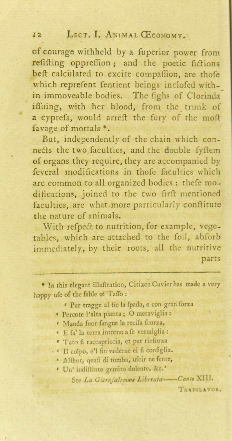 of courage withheld by a fuperior power from refifting oppreflion ; and the poetic fictions befl: calculated to excite compaflion, arc thofe which reprefent fentient beings inclofcd with- in immoveable bodies. The lighs of Clorinda ifiiiing, with her blood, from the^ trunk of a cyprefs, would arreft the fury of the mod; favage of mortals * *. But, independently of the chain which con- nedts the two faculties, and the double fyftem of organs they require, they are accompanied by fevcral modifications in thofe faculties which are common to all organized bodies : thcfe mo- difications, joined to the two firft mentioned faculties, are what.more particularly confiitute the nature of animals. With refpedl to nutrition, for example, vege- tables, which are attached to the foil, abforb immediately, by their roots, all the nutritive parts ♦ In this elegant illuftration, Citizen Cuvier has made a very happy ufe of the fable oi 'I'afTo : ‘ Pur tragge al fin la fpada, e con gran forza ‘ Pereote I’alta pianta ; O mcraviglia : ‘ Manda fuor fangue la rccifa fcorza, ‘ E fa' la terra intorno a fc verraiglia : ' Tuto fi raccapriccia, ct pur rinforza • ‘ J1 col}X), cM fin vederne ci fi configlia. ‘ Allhor, quafi di toraba, ufeir nc fente, * Uii’ iiidiftinto gemito dolcnte. &e.’ See La Qitrujahmmi Libcrata Cant* \I1I. Translatoh.