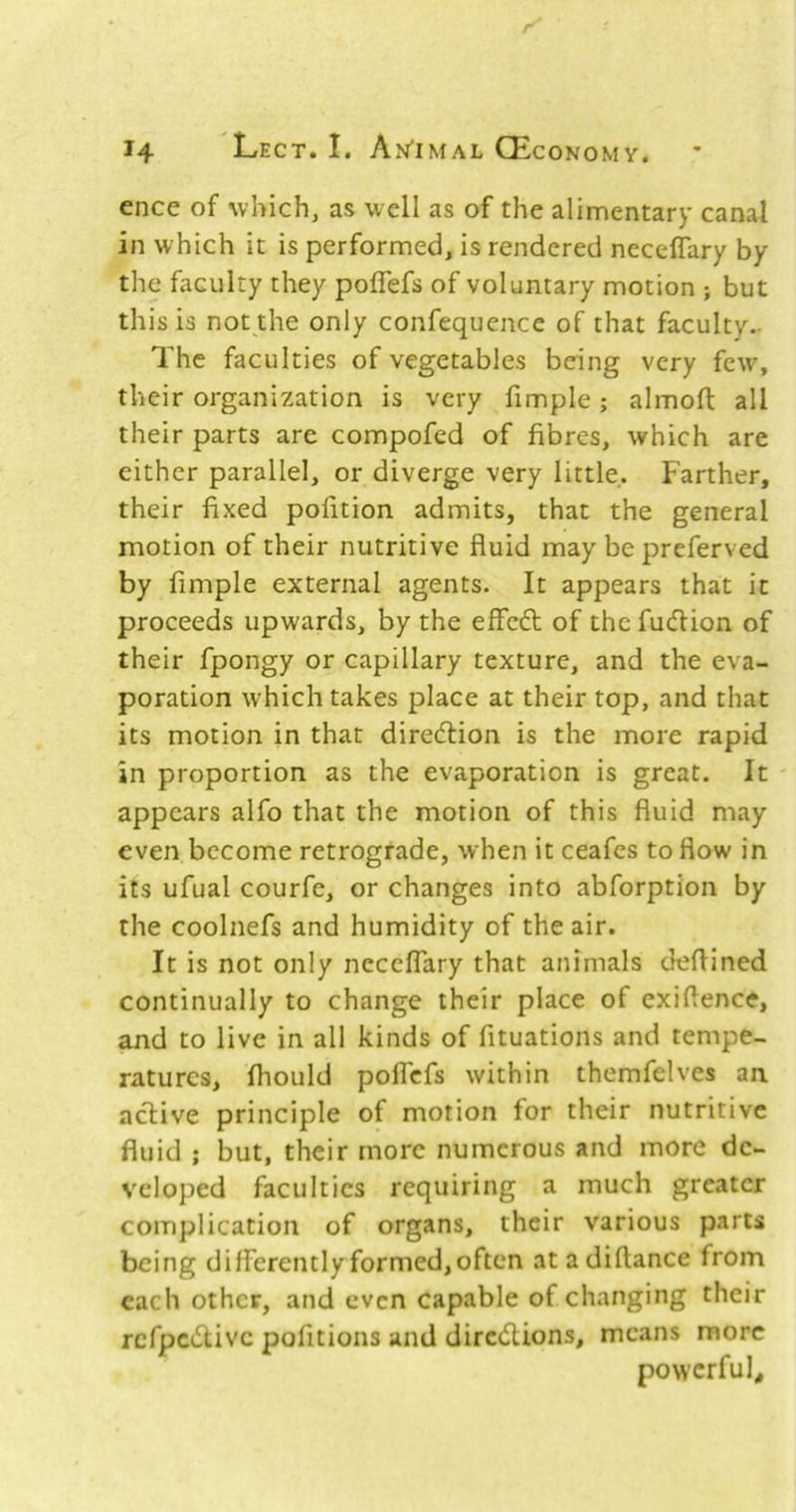 ence of which, as well as of the alimentary canal in which it is performed, is rendered neceflary by the faculty they poffefs of voluntary motion ; but this is not the only confequence of that faculty.- The faculties of vegetables being very few, their organization is very fimple; almofl: all their parts are compofed of fibres, which are either parallel, or diverge very little. Farther, their fixed pofition admits, that the general motion of their nutritive fluid may bepreferved by fimple external agents. It appears that it proceeds upwards, by the effedt of the fudion of their fpongy or capillary texture, and the eva- poration which takes place at their top, and that its motion in that diredtion is the more rapid in proportion as the evaporation is great. It - appears alfo that the motion of this fluid may even become retrograde, when it ceafes to flow in its ufual courfe, or changes into abforption by the coolnefs and humidity of the air. It is not only neceflary that animals deflined continually to change their place of exiflence, and to live in all kinds of fituations and tempe- ratures, fliould polTcfs within themfelves an active principle of motion for their nutritive fluid ; but, their more numerous and more de- veloped faculties requiring a much greater complication of organs, their various parts being differently formed, often atadiftance from each other, and even capable of changing their rcfpcdlivc pofitions and diredUons, means more powerful.